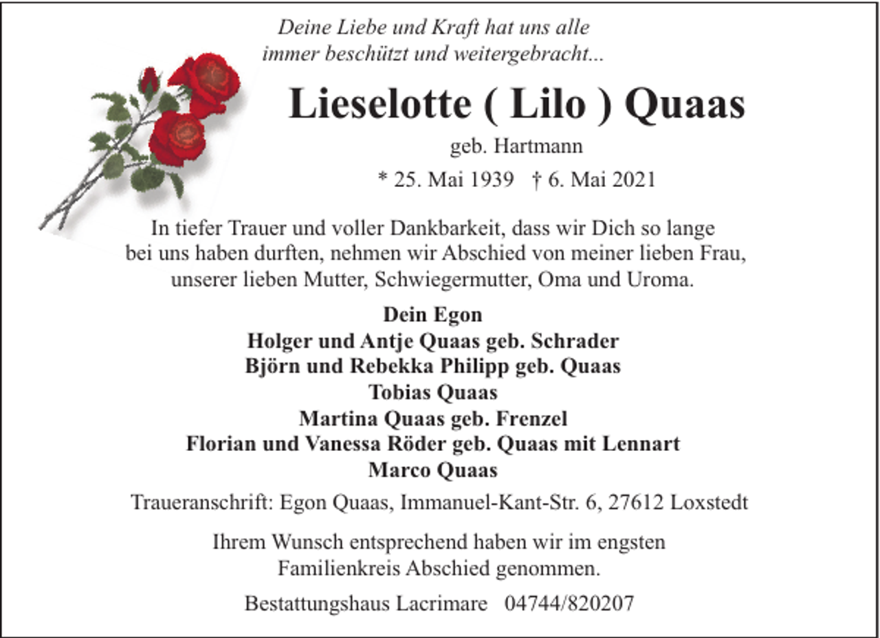 <p>Deine Liebe und Kraft hat uns alle<br />immer beschützt und weitergebracht...</p><p>Lieselotte ( Lilo ) Quaas<br />geb. Hartmann<br />* 25. Mai 1939 † 6. Mai 2021</p><p>In tiefer Trauer und voller Dankbarkeit, dass wir Dich so lange<br />bei uns haben durften, nehmen wir Abschied von meiner lieben Frau,<br />unserer lieben Mutter, Schwiegermutter, Oma und Uroma.<br />Dein Egon<br />Holger und Antje Quaas geb. Schrader<br />Björn und Rebekka Philipp geb. Quaas<br />Tobias Quaas<br />Martina Quaas geb. Frenzel<br />Florian und Vanessa Röder geb. Quaas mit Lennart<br />Marco Quaas<br />Traueranschrift: Egon Quaas, Immanuel-Kant-Str. 6, 27612 Loxstedt<br />Ihrem Wunsch entsprechend haben wir im engsten<br />Familienkreis Abschied genommen.<br />Bestattungshaus Lacrimare 04744/820207</p>