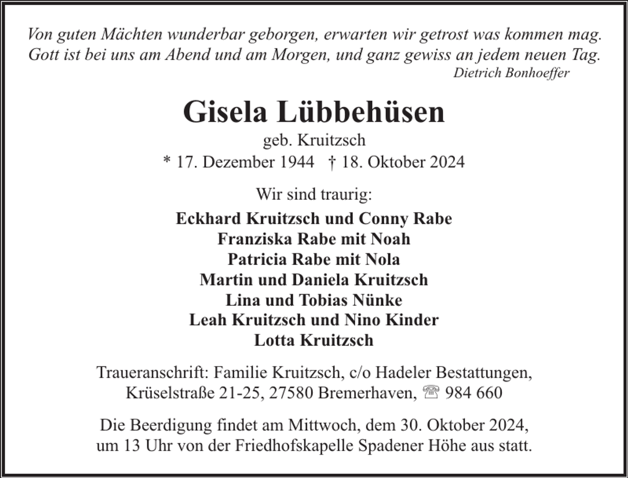<p>Von guten Mächten wunderbar geborgen, erwarten wir getrost was kommen mag.<br />Gott ist bei uns am Abend und am Morgen, und ganz gewiss an jedem neuen Tag.<br />Dietrich Bonhoeffer</p><p>Gisela Lübbehüsen</p><p>geb. Kruitzsch<br />* 17. Dezember 1944 † 18. Oktober 2024<br />Wir sind traurig:<br />Eckhard Kruitzsch und Conny Rabe<br />Franziska Rabe mit Noah<br />Patricia Rabe mit Nola<br />Martin und Daniela Kruitzsch<br />Lina und Tobias Nünke<br />Leah Kruitzsch und Nino Kinder<br />Lotta Kruitzsch<br />Traueranschrift: Familie Kruitzsch, c/o Hadeler Bestattungen,<br />Krüselstraße 21-25, 27580 Bremerhaven, ' 984 660<br />Die Beerdigung findet am Mittwoch, dem 30. Oktober 2024,<br />um 13 Uhr von der Friedhofskapelle Spadener Höhe aus statt.</p>