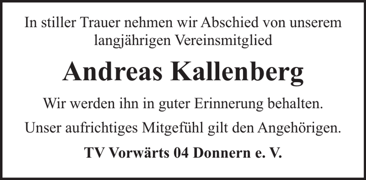 <p>In stiller Trauer nehmen wir Abschied von unserem<br />langjährigen Vereinsmitglied</p><p>Andreas Kallenberg<br />Wir werden ihn in guter Erinnerung behalten.<br />Unser aufrichtiges Mitgefühl gilt den Angehörigen.<br />TV Vorwärts 04 Donnern e. V.</p>