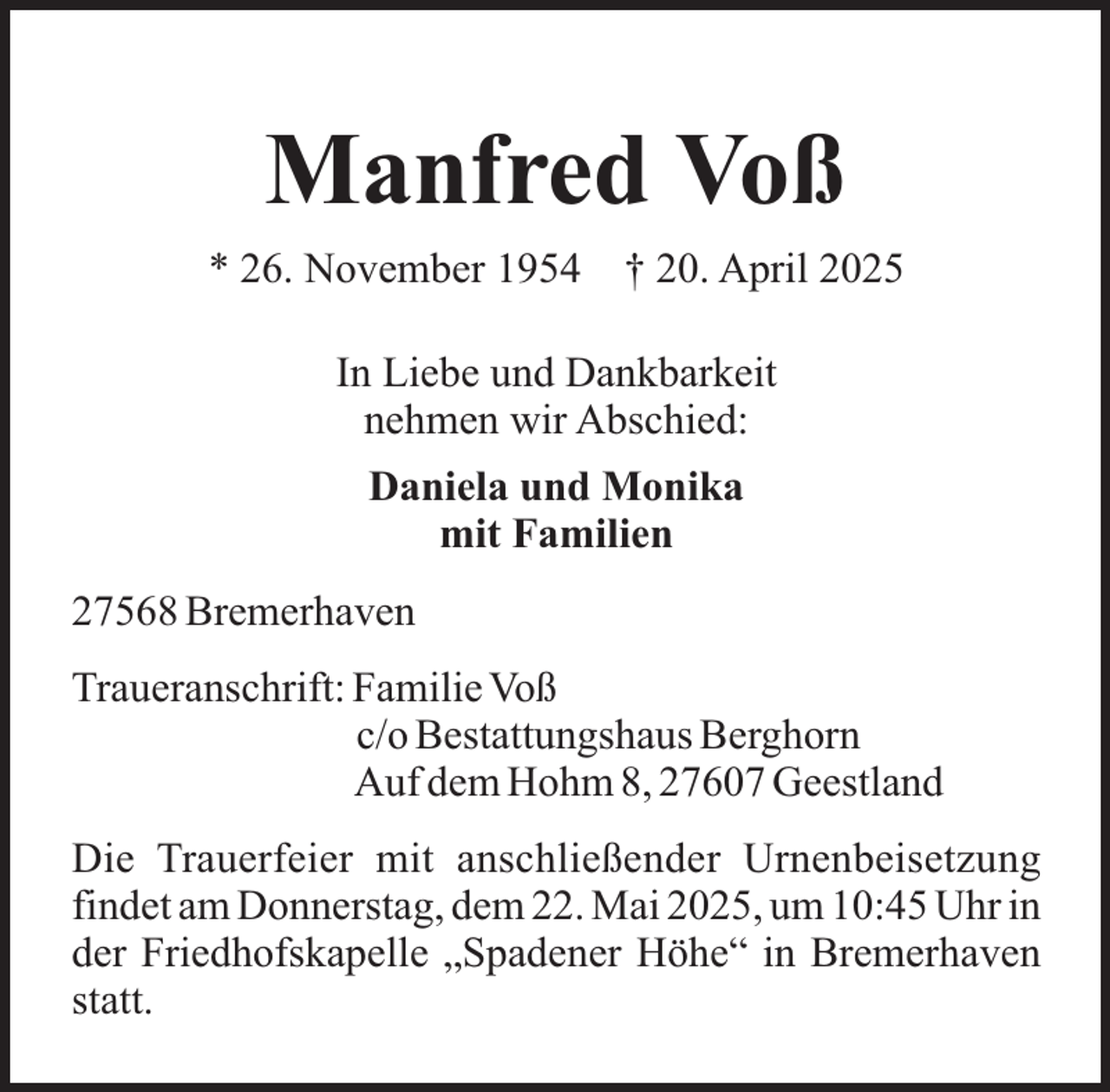<p>Manfred Voß<br />* 26. November 1954</p><p>† 20. April 2025</p><p>In Liebe und Dankbarkeit<br />nehmen wir Abschied:<br />Daniela und Monika<br />mit Familien<br />27568 Bremerhaven<br />Traueranschrift: Familie Voß<br />c/o Bestattungshaus Berghorn<br />Auf dem Hohm 8, 27607 Geestland<br />Die Trauerfeier mit anschließender Urnenbeisetzung<br />findet am Donnerstag, dem 22. Mai 2025, um 10:45 Uhr in<br />der Friedhofskapelle „Spadener Höhe“ in Bremerhaven<br />statt.</p>