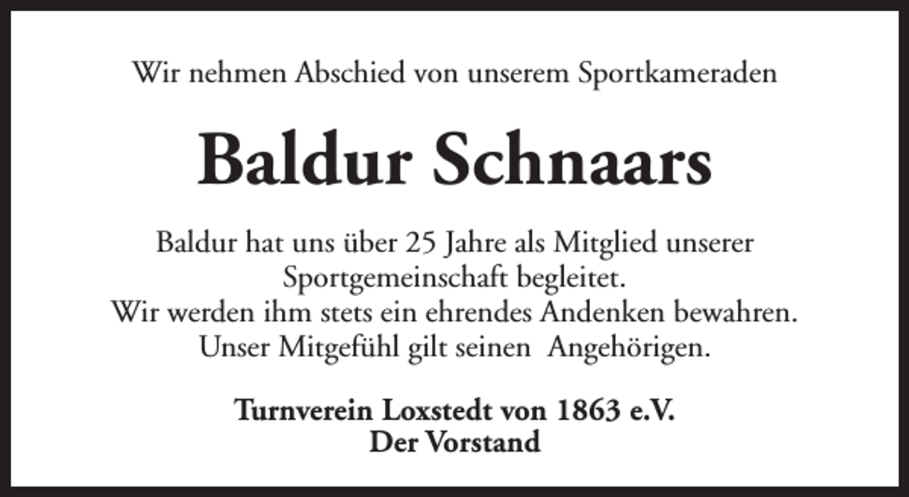 <p>Wir nehmen Abschied von unserem Sportkameraden</p><p>Baldur Schnaars<br />Baldur hat uns über 25 Jahre als Mitglied unserer<br />Sportgemeinschaft begleitet.<br />Wir werden ihm stets ein ehrendes Andenken bewahren.<br />Unser Mitgefühl gilt seinen Angehörigen.<br />Turnverein Loxstedt von 1863 e.V.<br />Der Vorstand</p>