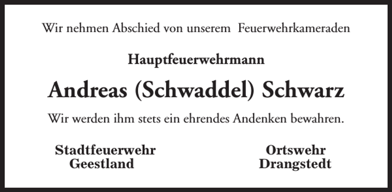 <p>Wir nehmen Abschied von unserem Feuerwehrkameraden</p><p>Hauptfeuerwehrmann</p><p>Andreas (Schwaddel) Schwarz<br />Wir werden ihm stets ein ehrendes Andenken bewahren.<br />Stadtfeuerwehr<br />Geestland</p><p>Ortswehr<br />Drangstedt</p>