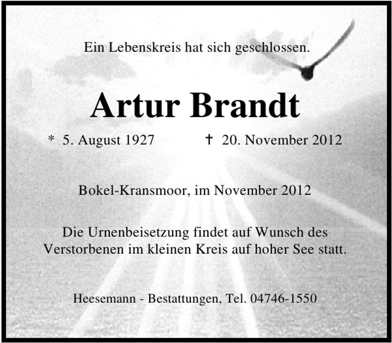 <p>Ein Lebenskreis hat sich geschlossen.</p>
<p>Artur Brandt<br />* 5. August 1927</p>
<p>20. November 2012</p>
<p>Bokel-Kransmoor, im November 2012<br />Die Urnenbeisetzung findet auf Wunsch des<br />Verstorbenen im kleinen Kreis auf hoher See statt.<br />Heesemann - Bestattungen, Tel. 04746-1550</p>