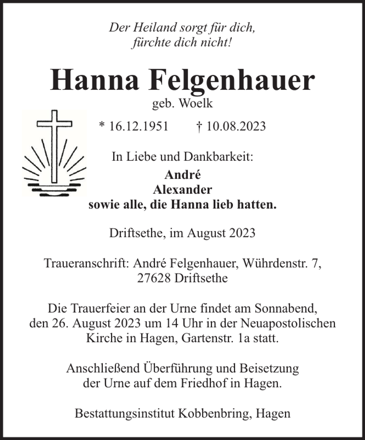 <p>Der Heiland sorgt für dich,<br />fürchte dich nicht!</p><p>Hanna Felgenhauer<br />geb. Woelk</p><p>* 16.12.1951</p><p>† 10.08.2023</p><p>In Liebe und Dankbarkeit:<br />André<br />Alexander<br />sowie alle, die Hanna lieb hatten.<br />Driftsethe, im August 2023<br />Traueranschrift: André Felgenhauer, Wührdenstr. 7,<br />27628 Driftsethe<br />Die Trauerfeier an der Urne findet am Sonnabend,<br />den 26. August 2023 um 14 Uhr in der Neuapostolischen<br />Kirche in Hagen, Gartenstr. 1a statt.<br />Anschließend Überführung und Beisetzung<br />der Urne auf dem Friedhof in Hagen.<br />Bestattungsinstitut Kobbenbring, Hagen</p>