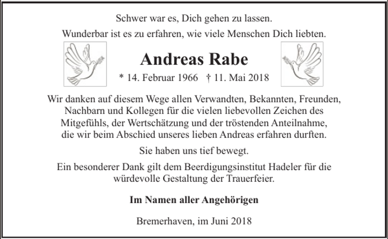 <p>Schwer war es, Dich gehen zu lassen.<br />Wunderbar ist es zu erfahren, wie viele Menschen Dich liebten.</p><p>Andreas Rabe</p><p>* 14. Februar 1966 † 11. Mai 2018<br />Wir danken auf diesem Wege allen Verwandten, Bekannten, Freunden,<br />Nachbarn und Kollegen für die vielen liebevollen Zeichen des<br />Mitgefühls, der Wertschätzung und der tröstenden Anteilnahme,<br />die wir beim Abschied unseres lieben Andreas erfahren durften.<br />Sie haben uns tief bewegt.<br />Ein besonderer Dank gilt dem Beerdigungsinstitut Hadeler für die<br />würdevolle Gestaltung der Trauerfeier.<br />Im Namen aller Angehörigen<br />Bremerhaven, im Juni 2018</p>