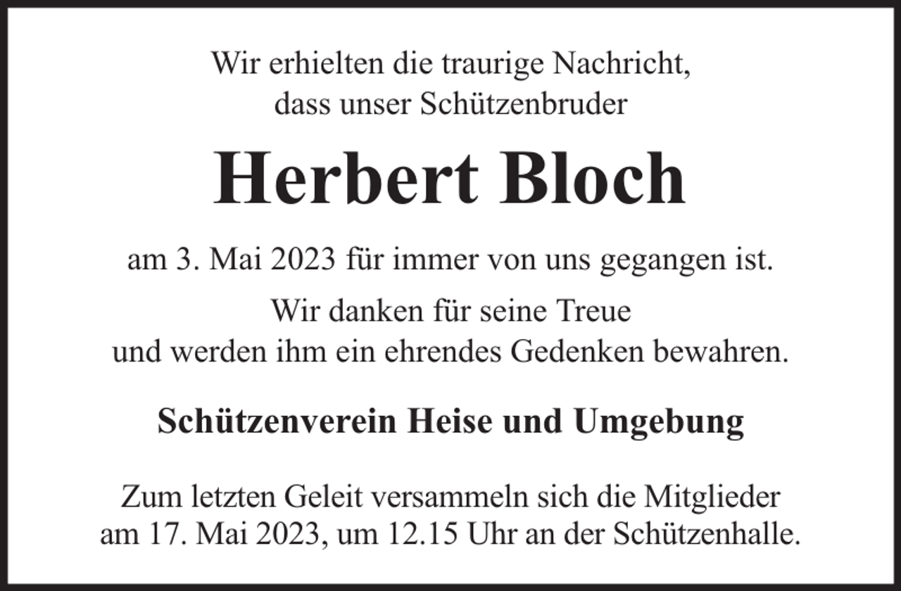 <p>Wir erhielten die traurige Nachricht,<br />dass unser Schützenbruder</p><p>Herbert Bloch<br />am 3. Mai 2023 für immer von uns gegangen ist.<br />Wir danken für seine Treue<br />und werden ihm ein ehrendes Gedenken bewahren.</p><p>Schützenverein Heise und Umgebung<br />Zum letzten Geleit versammeln sich die Mitglieder<br />am 17. Mai 2023, um 12.15 Uhr an der Schützenhalle.</p>