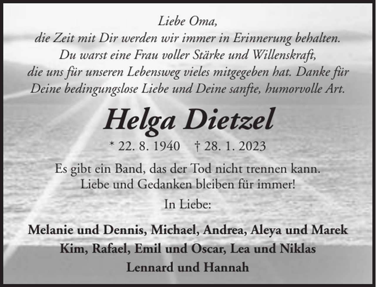 <p>Liebe Oma,<br />die Zeit mit Dir werden wir immer in Erinnerung behalten.<br />Du warst eine Frau voller Stärke und Willenskraft,<br />die uns für unseren Lebensweg vieles mitgegeben hat. Danke für<br />Deine bedingungslose Liebe und Deine sanfte, humorvolle Art.</p><p>Helga Dietzel<br />* 22. 8. 1940 † 28. 1. 2023<br />Es gibt ein Band, das der Tod nicht trennen kann.<br />Liebe und Gedanken bleiben für immer!<br />In Liebe:<br />Melanie und Dennis, Michael, Andrea, Aleya und Marek<br />Kim, Rafael, Emil und Oscar, Lea und Niklas<br />Lennard und Hannah</p>