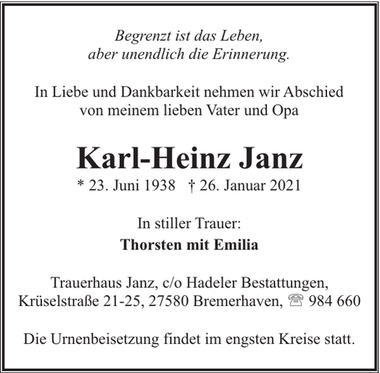 <p>Begrenzt ist das Leben,<br />aber unendlich die Erinnerung.<br />In Liebe und Dankbarkeit nehmen wir Abschied<br />von meinem lieben Vater und Opa</p><p>Karl-Heinz Janz<br />* 23. Juni 1938 † 26. Januar 2021<br />In stiller Trauer:<br />Thorsten mit Emilia<br />Trauerhaus Janz, c/o Hadeler Bestattungen,<br />Krüselstraße 21-25, 27580 Bremerhaven, ' 984 660<br />Die Urnenbeisetzung findet im engsten Kreise statt.</p>