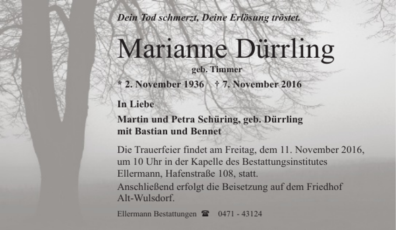 <p>Dein Tod schmerzt, Deine Erlösung tröstet.</p><p>Marianne Dürrling<br />geb. Timmer</p><p>* 2. November 1936</p><p>† 7. November 2016</p><p>In Liebe<br />Martin und Petra Schüring, geb. Dürrling<br />mit Bastian und Bennet<br />Die Trauerfeier findet am Freitag, dem 11. November 2016,<br />um 10 Uhr in der Kapelle des Bestattungsinstitutes<br />Ellermann, Hafenstraße 108, statt.<br />Anschließend erfolgt die Beisetzung auf dem Friedhof<br />Alt-Wulsdorf.<br />Ellermann Bestattungen (</p><p>0471 - 43124</p>