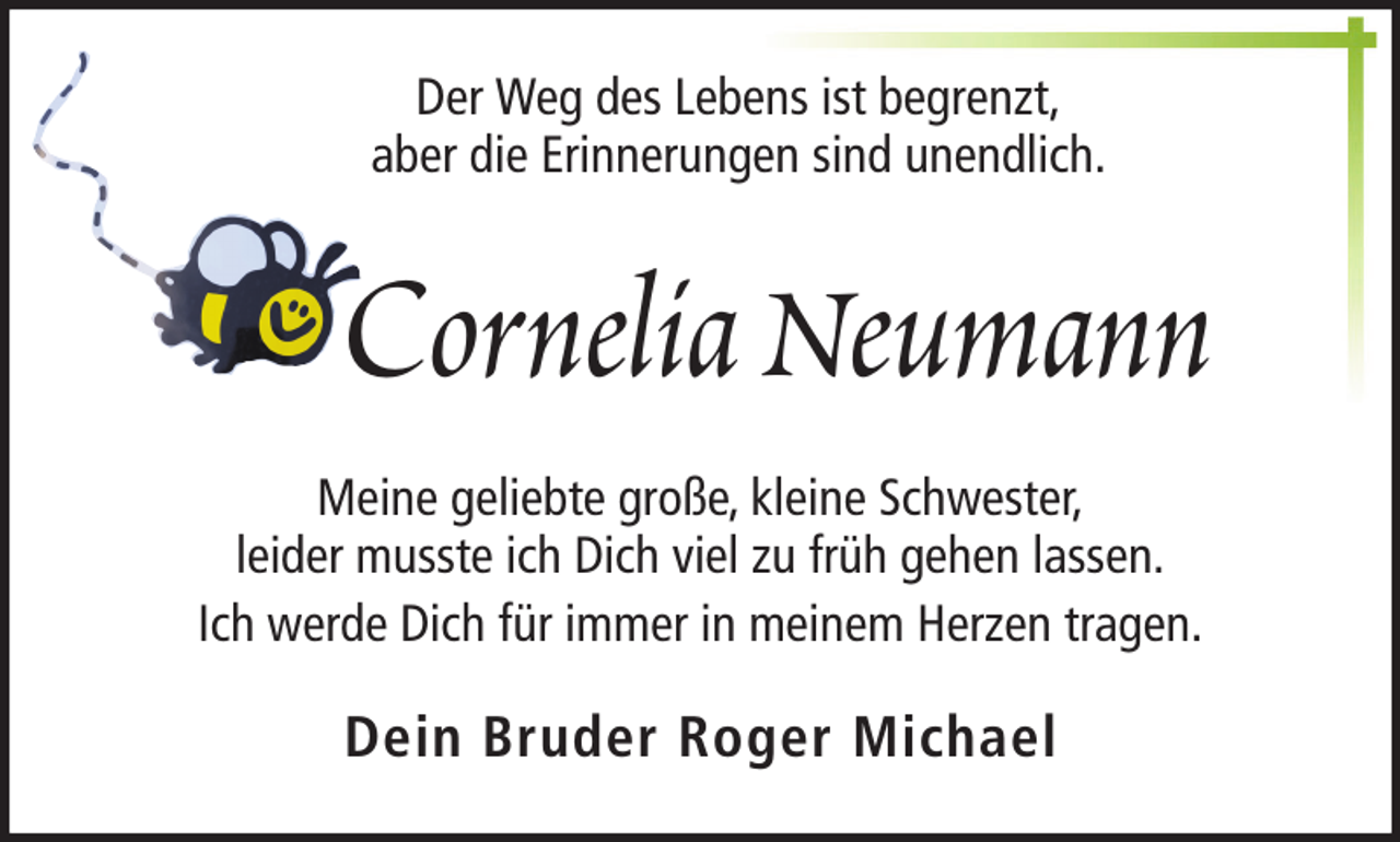 <p>Der Weg des Lebens ist begrenzt,<br />aber die Erinnerungen sind unendlich.</p><p>Cornelia Neumann<br />Meine geliebte große, kleine Schwester,<br />leider musste ich Dich viel zu früh gehen lassen.<br />Ich werde Dich für immer in meinem Herzen tragen.</p><p>Dein Bruder Roger Michael</p>