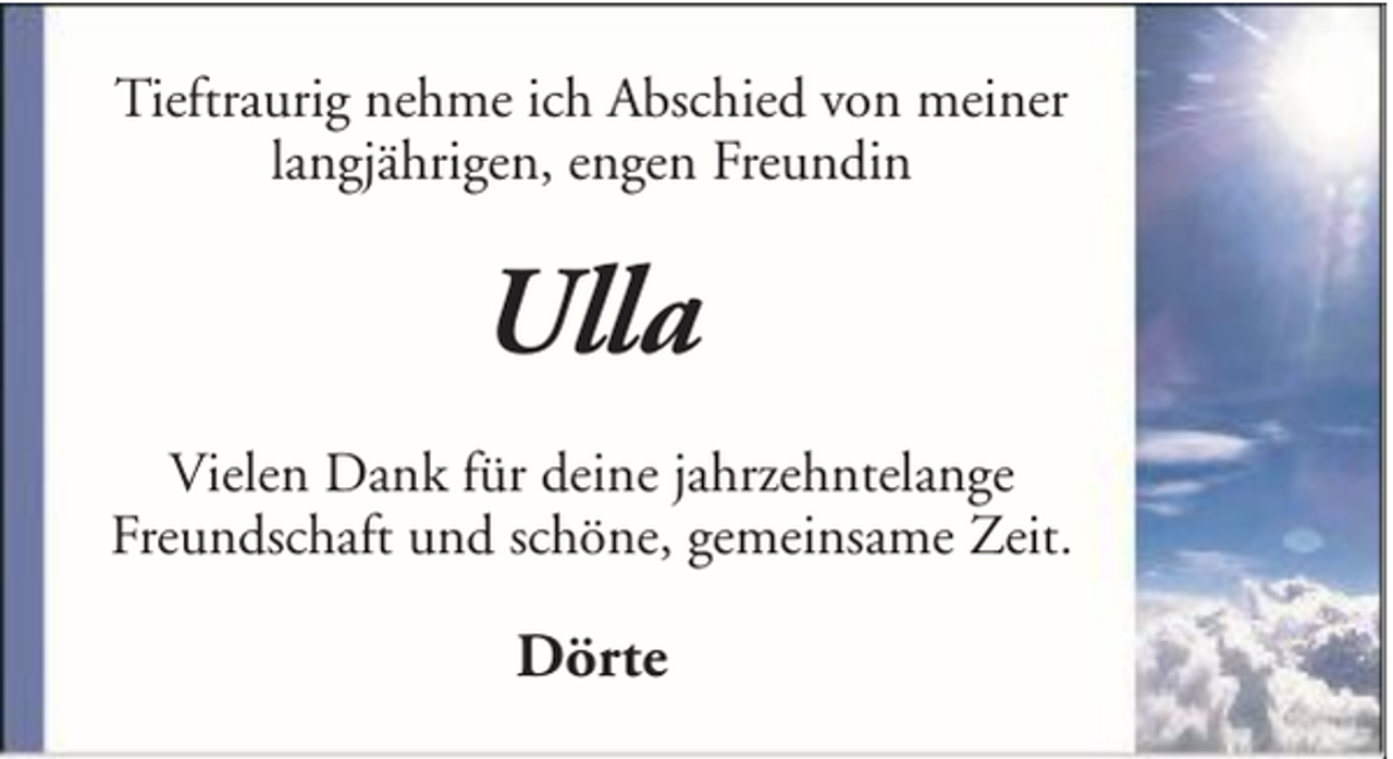 <p>Tieftraurig nehme ich Abschied von meiner<br />langjährigen, engen Freundin</p><p>Ulla<br />Vielen Dank für deine jahrzehntelange<br />Freundschaft und schöne, gemeinsame Zeit.</p><p>Dörte</p>