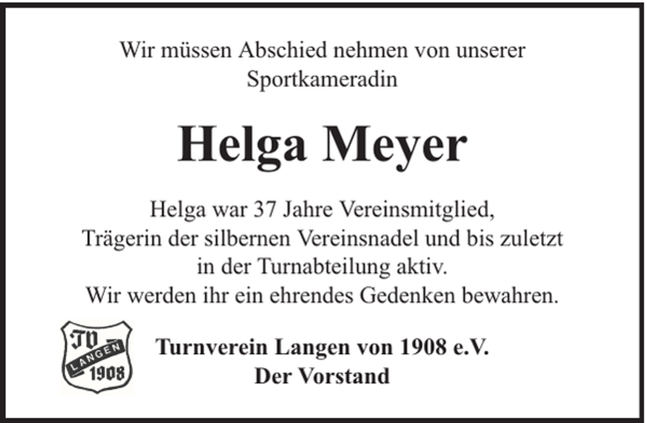 <p>Wir müssen Abschied nehmen von unserer<br />Sportkameradin</p><p>Helga Meyer<br />Helga war 37 Jahre Vereinsmitglied,<br />Trägerin der silbernen Vereinsnadel und bis zuletzt<br />in der Turnabteilung aktiv.<br />Wir werden ihr ein ehrendes Gedenken bewahren.<br />Turnverein Langen von 1908 e.V.<br />Der Vorstand</p>