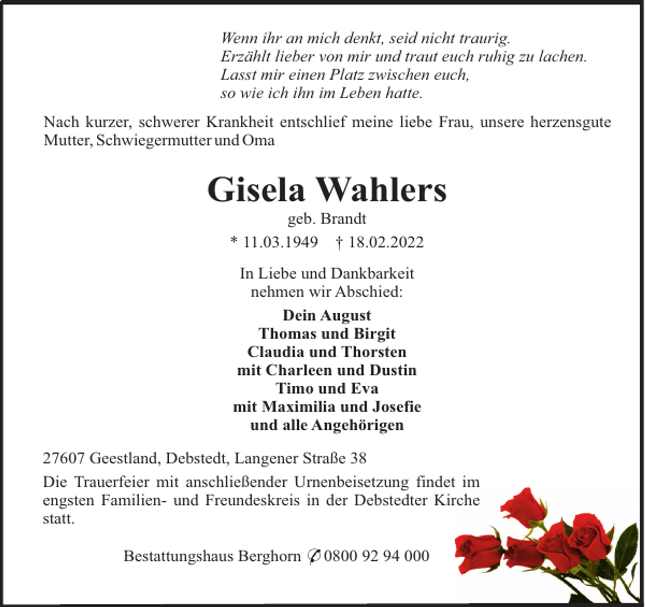 <p>Wenn ihr an mich denkt, seid nicht traurig.<br />Erzählt lieber von mir und traut euch ruhig zu lachen.<br />Lasst mir einen Platz zwischen euch,<br />so wie ich ihn im Leben hatte.<br />Nach kurzer, schwerer Krankheit entschlief meine liebe Frau, unsere herzensgute<br />Mutter, Schwiegermutter und Oma</p><p>Gisela Wahlers<br />geb. Brandt<br />* 11.03.1949 † 18.02.2022<br />In Liebe und Dankbarkeit<br />nehmen wir Abschied:<br />Dein August<br />Thomas und Birgit<br />Claudia und Thorsten<br />mit Charleen und Dustin<br />Timo und Eva<br />mit Maximilia und Josefie<br />und alle Angehörigen<br />27607 Geestland, Debstedt, Langener Straße 38<br />Die Trauerfeier mit anschließender Urnenbeisetzung findet im<br />engsten Familien- und Freundeskreis in der Debstedter Kirche<br />statt.<br />Bestattungshaus Berghorn * 0800 92 94 000</p>