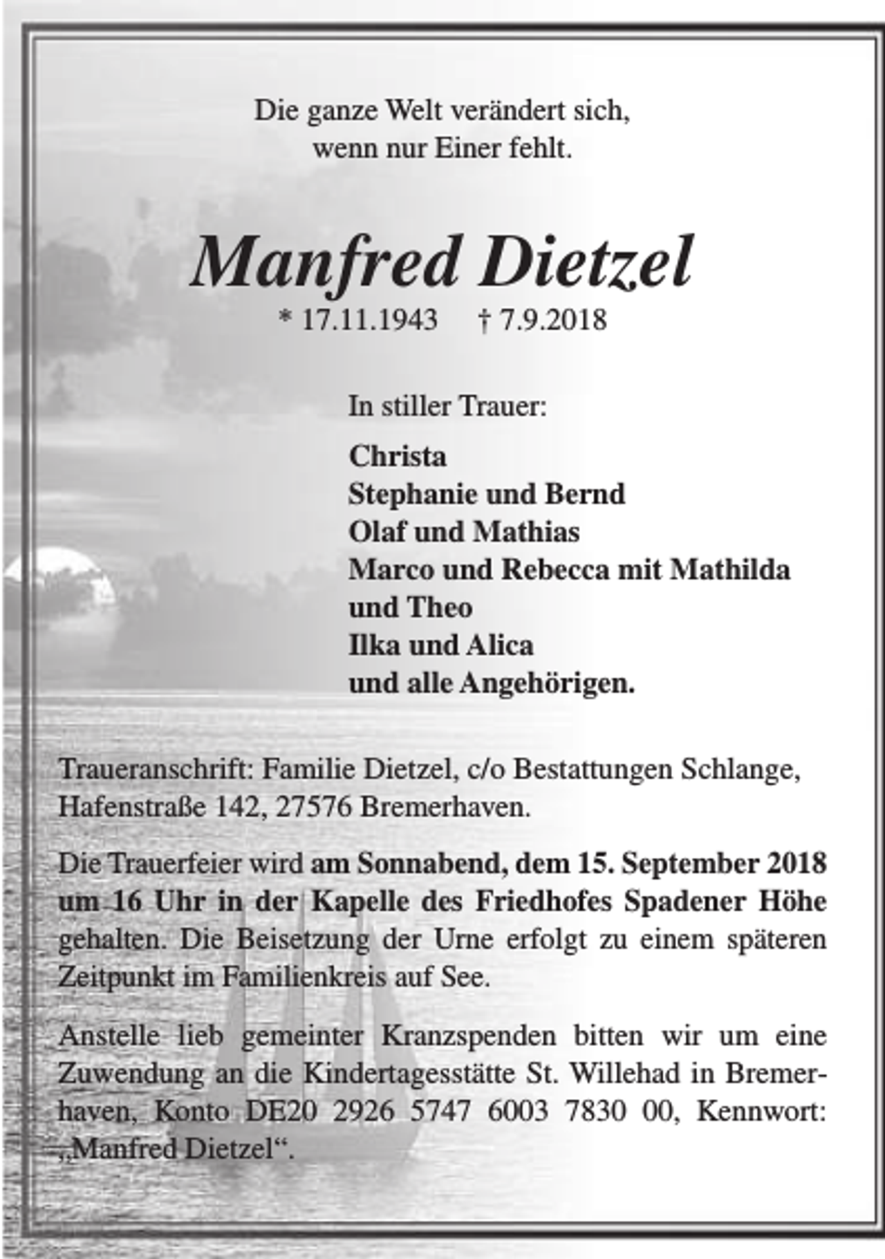 <p>Die ganze Welt verändert sich,<br />wenn nur Einer fehlt.</p><p>Manfred Dietzel<br />* 17.11.1943</p><p>† 7.9.2018</p><p>In stiller Trauer:<br />Christa<br />Stephanie und Bernd<br />Olaf und Mathias<br />Marco und Rebecca mit Mathilda<br />und Theo<br />Ilka und Alica<br />und alle Angehörigen.<br />Traueranschrift: Familie Dietzel, c/o Bestattungen Schlange,<br />Hafenstraße 142, 27576 Bremerhaven.<br />Die Trauerfeier wird am Sonnabend, dem 15. September 2018<br />um 16 Uhr in der Kapelle des Friedhofes Spadener Höhe<br />gehalten. Die Beisetzung der Urne erfolgt zu einem späteren<br />Zeitpunkt im Familienkreis auf See.<br />Anstelle lieb gemeinter Kranzspenden bitten wir um eine<br />Zuwendung an die Kindertagesstätte St. Willehad in Bremerhaven, Konto DE20 2926 5747 6003 7830, Kennwort:<br />„Manfred Dietzel“.</p>