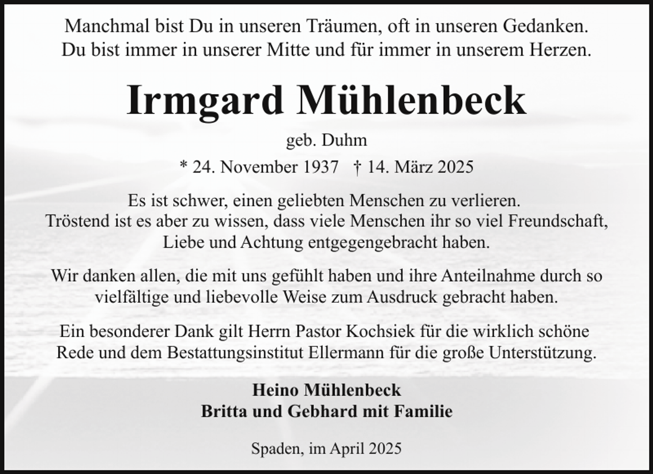 <p>Manchmal bist Du in unseren Träumen, oft in unseren Gedanken.<br />Du bist immer in unserer Mitte und für immer in unserem Herzen.</p><p>Irmgard Mühlenbeck<br />geb. Duhm<br />* 24. November 1937 † 14. März 2025</p><p>Es ist schwer, einen geliebten Menschen zu verlieren.<br />Tröstend ist es aber zu wissen, dass viele Menschen ihr so viel Freundschaft,<br />Liebe und Achtung entgegengebracht haben.<br />Wir danken allen, die mit uns gefühlt haben und ihre Anteilnahme durch so<br />vielfältige und liebevolle Weise zum Ausdruck gebracht haben.<br />Ein besonderer Dank gilt Herrn Pastor Kochsiek für die wirklich schöne<br />Rede und dem Bestattungsinstitut Ellermann für die große Unterstützung.<br />Heino Mühlenbeck<br />Britta und Gebhard mit Familie<br />Spaden, im April 2025</p>