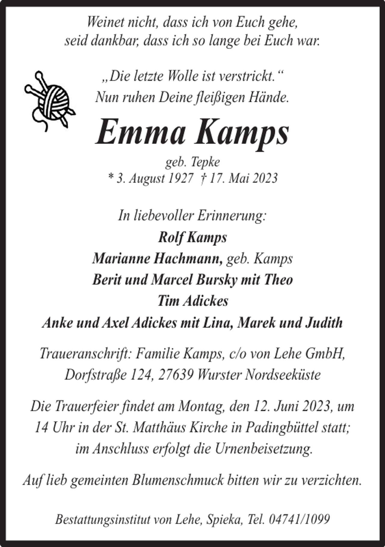 <p>Weinet nicht, dass ich von Euch gehe,<br />seid dankbar, dass ich so lange bei Euch war.<br />„Die letzte Wolle ist verstrickt.“<br />Nun ruhen Deine fleißigen Hände.</p><p>Emma Kamps<br />geb. Tepke<br />* 3. August 1927 † 17. Mai 2023</p><p>In liebevoller Erinnerung:<br />Rolf Kamps<br />Marianne Hachmann, geb. Kamps<br />Berit und Marcel Bursky mit Theo<br />Tim Adickes<br />Anke und Axel Adickes mit Lina, Marek und Judith<br />Traueranschrift: Familie Kamps, c/o von Lehe GmbH,<br />Dorfstraße 124, 27639 Wurster Nordseeküste<br />Die Trauerfeier findet am Montag, den 12. Juni 2023, um<br />14 Uhr in der St. Matthäus Kirche in Padingbüttel statt;<br />im Anschluss erfolgt die Urnenbeisetzung.<br />Auf lieb gemeinten Blumenschmuck bitten wir zu verzichten.<br />Bestattungsinstitut von Lehe, Spieka, Tel. 04741/1099</p>