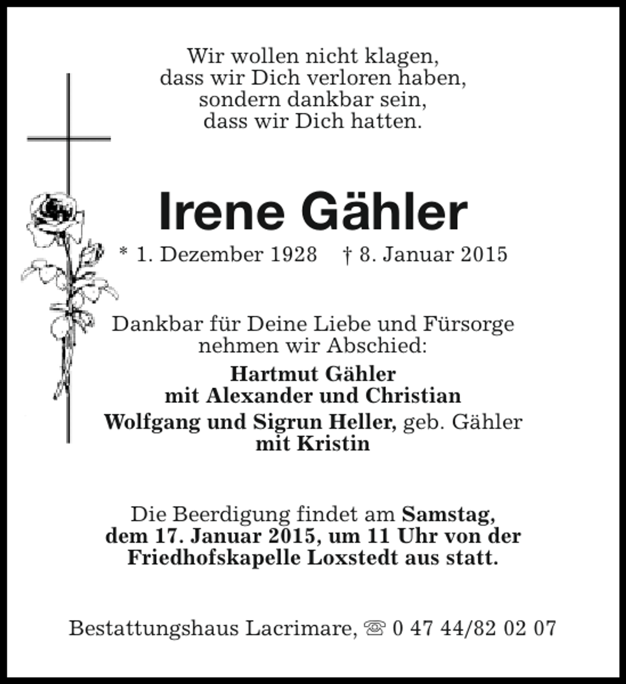 <p>Wir wollen nicht klagen,<br />dass wir Dich verloren haben,<br />sondern dankbar sein,<br />dass wir Dich hatten.</p><p>Irene Gähler</p><p>* 1. Dezember 1928</p><p>† 8. Januar 2015</p><p>Dankbar für Deine Liebe und Fürsorge<br />nehmen wir Abschied:<br />Hartmut Gähler<br />mit Alexander und Christian<br />Wolfgang und Sigrun Heller, geb. Gähler<br />mit Kristin<br />Die Beerdigung findet am Samstag,<br />dem 17. Januar 2015, um 11 Uhr von der<br />Friedhofskapelle Loxstedt aus statt.<br />Bestattungshaus Lacrimare, s 0 47 44/82 02 07</p>
