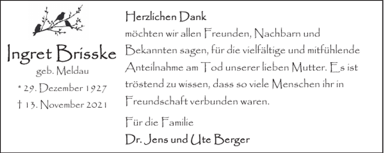 <p>möchten wir allen Freunden, Nachbarn und<br />Bekannten sagen, für die vielfältige und mitfühlende<br />geb. Meldau</p>
<p>Anteilnahme am Tod unserer lieben Mutter. Es ist</p>
<p>* 29. Dezember 1927</p>
<p>tröstend zu wissen, dass so viele Menschen ihr in</p>
<p>† 13. November 2021</p>
<p>Freundschaft verbunden waren.<br />Für die Familie</p>