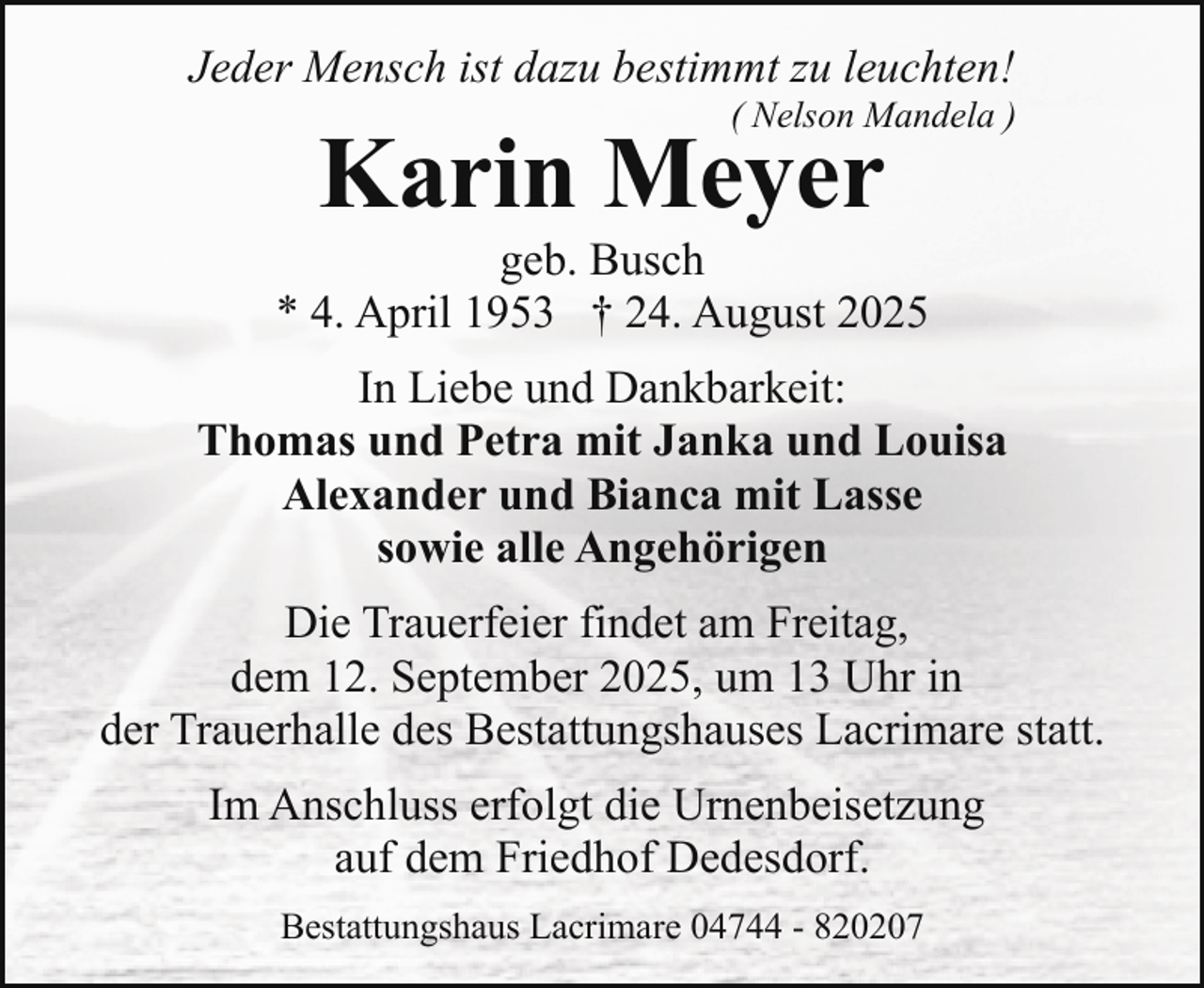 <p>Jeder Mensch ist dazu bestimmt zu leuchten!</p><p>( Nelson Mandela )</p><p>Karin Meyer</p><p>geb. Busch<br />* 4. April 1953 † 24. August 2025<br />In Liebe und Dankbarkeit:<br />Thomas und Petra mit Janka und Louisa<br />Alexander und Bianca mit Lasse<br />sowie alle Angehörigen<br />Die Trauerfeier findet am Freitag,<br />dem 12. September 2025, um 13 Uhr in<br />der Trauerhalle des Bestattungshauses Lacrimare statt.<br />Im Anschluss erfolgt die Urnenbeisetzung<br />auf dem Friedhof Dedesdorf.<br />Bestattungshaus Lacrimare 04744 - 820207</p>