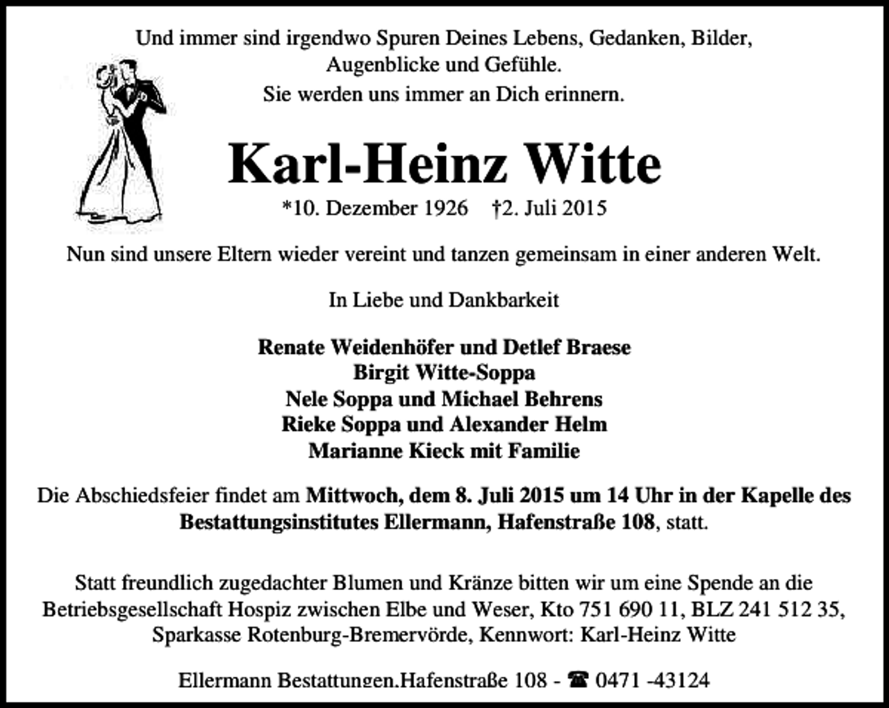 <p>Und immer sind irgendwo Spuren Deines Lebens, Gedanken, Bilder,<br />Augenblicke und Gefühle.<br />Sie werden uns immer an Dich erinnern.</p><p>Karl-Heinz Witte<br />*10. Dezember 1926</p><p>†2. Juli 2015</p><p>Nun sind unsere Eltern wieder vereint und tanzen gemeinsam in einer anderen Welt.<br />In Liebe und Dankbarkeit<br />Renate Weidenhöfer und Detlef Braese<br />Birgit Witte-Soppa<br />Nele Soppa und Michael Behrens<br />Rieke Soppa und Alexander Helm<br />Marianne Kieck mit Familie<br />Die Abschiedsfeier findet am Mittwoch, dem 8. Juli 2015 um 14 Uhr in der Kapelle des<br />Bestattungsinstitutes Ellermann, Hafenstraße 108, statt.<br />Statt freundlich zugedachter Blumen und Kränze bitten wir um eine Spende an die<br />Betriebsgesellschaft Hospiz zwischen Elbe und Weser, Kto 751 690 11, BLZ 241 512 35,<br />Sparkasse Rotenburg-Bremervörde, Kennwort: Karl-Heinz Witte<br />Ellermann Bestattungen,Hafenstraße 108 -  0471 -43124</p>