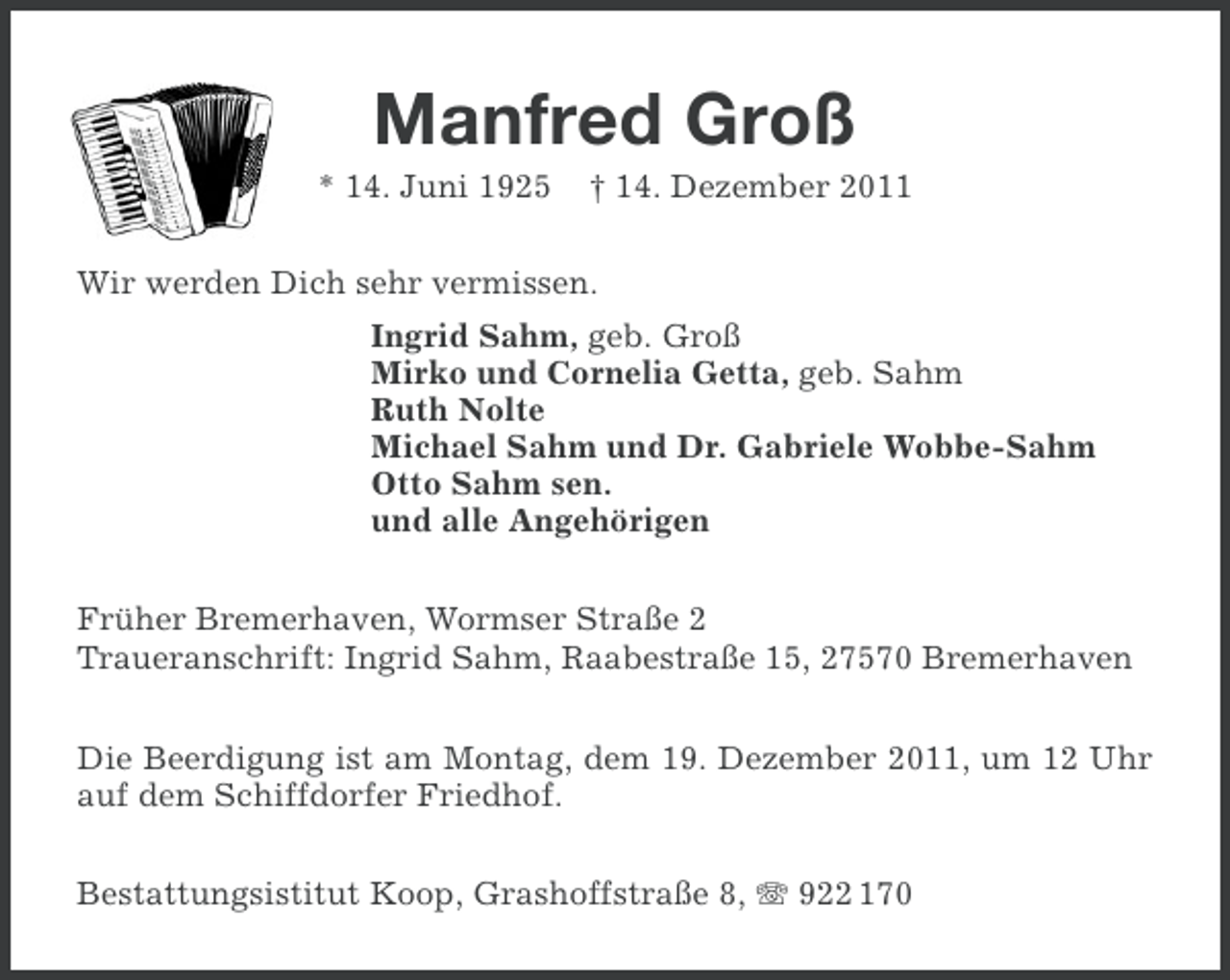 <p>Manfred Groß<br />* 14. Juni 1925</p><p>† 14. Dezember 2011</p><p>Wir werden Dich sehr vermissen.<br />Ingrid Sahm, geb. Groß<br />Mirko und Cornelia Getta, geb. Sahm<br />Ruth Nolte<br />Michael Sahm und Dr. Gabriele Wobbe-Sahm<br />Otto Sahm sen.<br />und alle Angehörigen<br />Früher Bremerhaven, Wormser Straße 2<br />Traueranschrift: Ingrid Sahm, Raabestraße 15, 27570 Bremerhaven<br />Die Beerdigung ist am Montag, dem 19. Dezember 2011, um 12 Uhr<br />auf dem Schiffdorfer Friedhof.<br />Bestattungsistitut Koop, Grashoffstraße 8, 922 170</p>