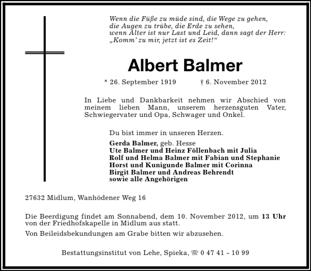 <p>Wenn die Füße zu müde sind, die Wege zu gehen,<br />die Augen zu trübe, die Erde zu sehen,<br />wenn Alter ist nur Last und Leid, dann sagt der Herr:<br />„Komm’ zu mir, jetzt ist es Zeit!“</p><p>Albert Balmer</p><p>* 26. September 1919</p><p>† 6. November 2012</p><p>In Liebe und Dankbarkeit nehmen wir Abschied von<br />meinem lieben Mann, unserem herzensguten Vater,<br />Schwiegervater und Opa, Schwager und Onkel.<br />Du bist immer in unseren Herzen.<br />Gerda Balmer, geb. Hesse<br />Ute Balmer und Heinz Föllenbach mit Julia<br />Rolf und Helma Balmer mit Fabian und Stephanie<br />Horst und Kunigunde Balmer mit Corinna<br />Birgit Balmer und Andreas Behrendt<br />sowie alle Angehörigen<br />27632 Midlum, Wanhödener Weg 16<br />Die Beerdigung findet am Sonnabend, dem 10. November 2012, um 13 Uhr<br />von der Friedhofskapelle in Midlum aus statt.<br />Von Beileidsbekundungen am Grabe bitten wir abzusehen.<br />Bestattungsinstitut von Lehe, Spieka, s 0 47 41 - 10 99</p>