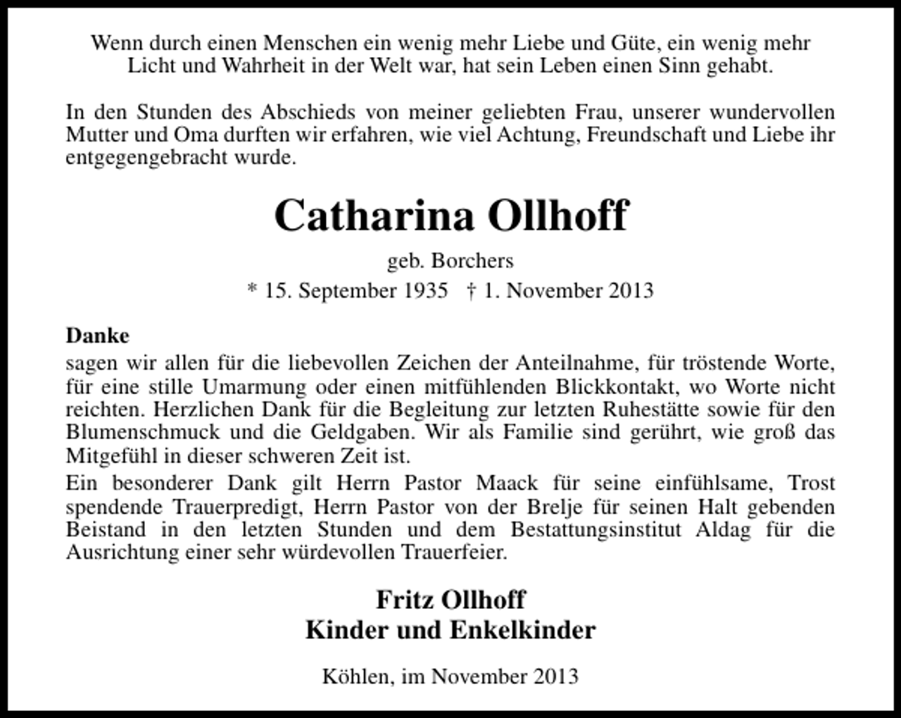 <p>Wenn durch einen Menschen ein wenig mehr Liebe und Güte, ein wenig mehr<br />Licht und Wahrheit in der Welt war, hat sein Leben einen Sinn gehabt.<br />In den Stunden des Abschieds von meiner geliebten Frau, unserer wundervollen<br />Mutter und Oma durften wir erfahren, wie viel Achtung, Freundschaft und Liebe ihr<br />entgegengebracht wurde.</p><p>Catharina Ollhoff</p><p>geb. Borchers<br />* 15. September 1935 † 1. November 2013<br />Danke<br />sagen wir allen für die liebevollen Zeichen der Anteilnahme, für tröstende Worte,<br />für eine stille Umarmung oder einen mitfühlenden Blickkontakt, wo Worte nicht<br />reichten. Herzlichen Dank für die Begleitung zur letzten Ruhestätte sowie für den<br />Blumenschmuck und die Geldgaben. Wir als Familie sind gerührt, wie groß das<br />Mitgefühl in dieser schweren Zeit ist.<br />Ein besonderer Dank gilt Herrn Pastor Maack für seine einfühlsame, Trost<br />spendende Trauerpredigt, Herrn Pastor von der Brelje für seinen Halt gebenden<br />Beistand in den letzten Stunden und dem Bestattungsinstitut Aldag für die<br />Ausrichtung einer sehr würdevollen Trauerfeier.</p><p>Fritz Ollhoff<br />Kinder und Enkelkinder<br />Köhlen, im November 2013</p>