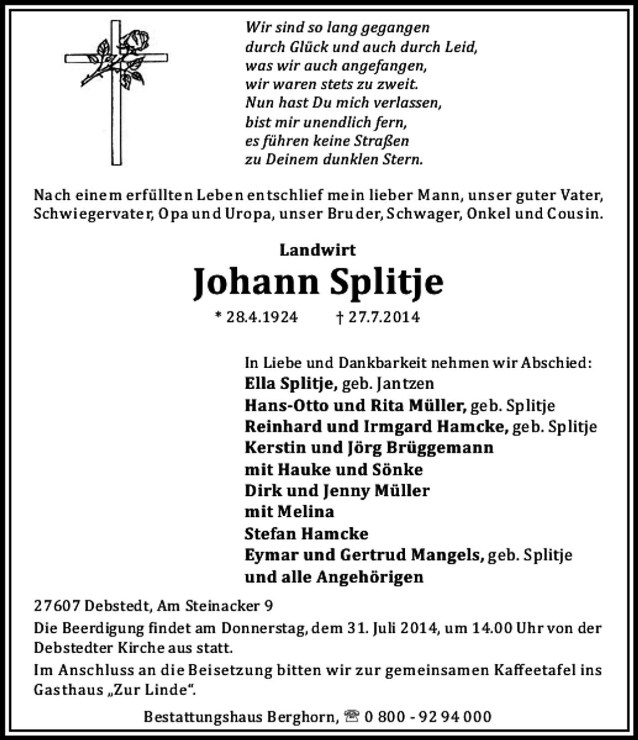 <p>Wir sind so lang gegangen<br />durch Glück und auch durch Leid,<br />was wir auch angefangen,<br />wir waren stets zu zweit.<br />Nun hast Du mich verlassen,<br />bist mir unendlich fern,<br />es führen keine Straßen<br />zu Deinem dunklen Stern.<br />Nach einem erfü llten Leben entschlief mein lieber Mann, unser guter Vater,<br />Schwiegervater, Opa und Uropa, unser Bruder, Schwager, Onkel und Cousin.</p>
<p>Landwirt</p>
<p>Johann Splitje<br />* 28.4.1924</p>
<p>† 27.7.2014</p>
<p>In Liebe und Dankbarkeit nehmen wir Abschied:</p>
<p>Ella Splitje, geb. Jantzen<br />Hans-Otto und Rita Müller, geb. Splitje<br />Reinhard und Irmgard Hamcke, geb. Splitje<br />Kerstin und Jörg Brüggemann<br />mit Hauke und Sönke<br />Dirk und Jenny Müller<br />mit Melina<br />Stefan Hamcke<br />Eymar und Gertrud Mangels, geb. Splitje<br />und alle Angehörigen<br />27607 Debstedt, Am Steinacker 9<br />Die Beerdigung indet am Donnerstag, dem 31. Juli 2014, um 14.00 Uhr von der<br />Debstedter Kirche aus statt.<br />Im Anschluss an die Beisetzung bitten wir zur gemeinsamen Kaﬀeetafel ins<br />Gasthaus „Zur Linde“.<br />Bestattungshaus Berghorn, ' 0 800 - 92 94 000</p>