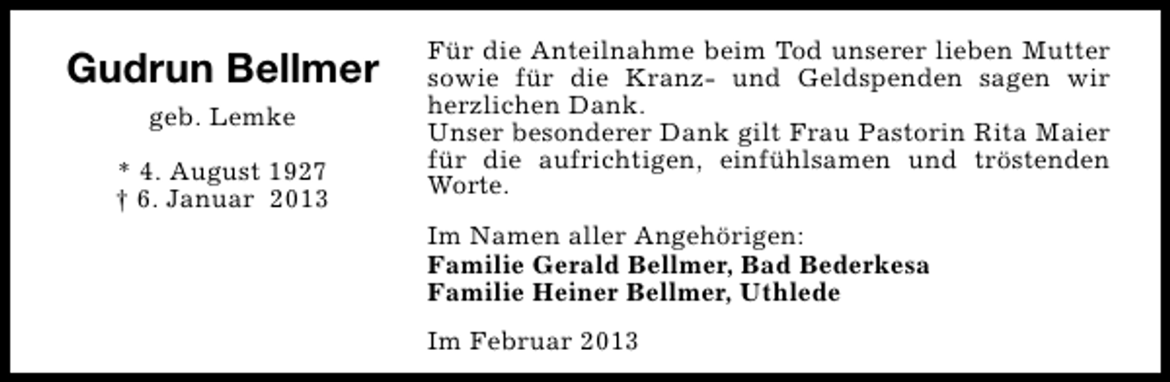 <p>Gudrun Bellmer<br />geb. Lemke<br />* 4. August 1927<br />† 6. Januar 2013</p><p>Für die Anteilnahme beim Tod unserer lieben Mutter<br />sowie für die Kranz- und Geldspenden sagen wir<br />herzlichen Dank.<br />Unser besonderer Dank gilt Frau Pastorin Rita Maier<br />für die aufrichtigen, einfühlsamen und tröstenden<br />Worte.<br />Im Namen aller Angehörigen:<br />Familie Gerald Bellmer, Bad Bederkesa<br />Familie Heiner Bellmer, Uthlede<br />Im Februar 2013</p>