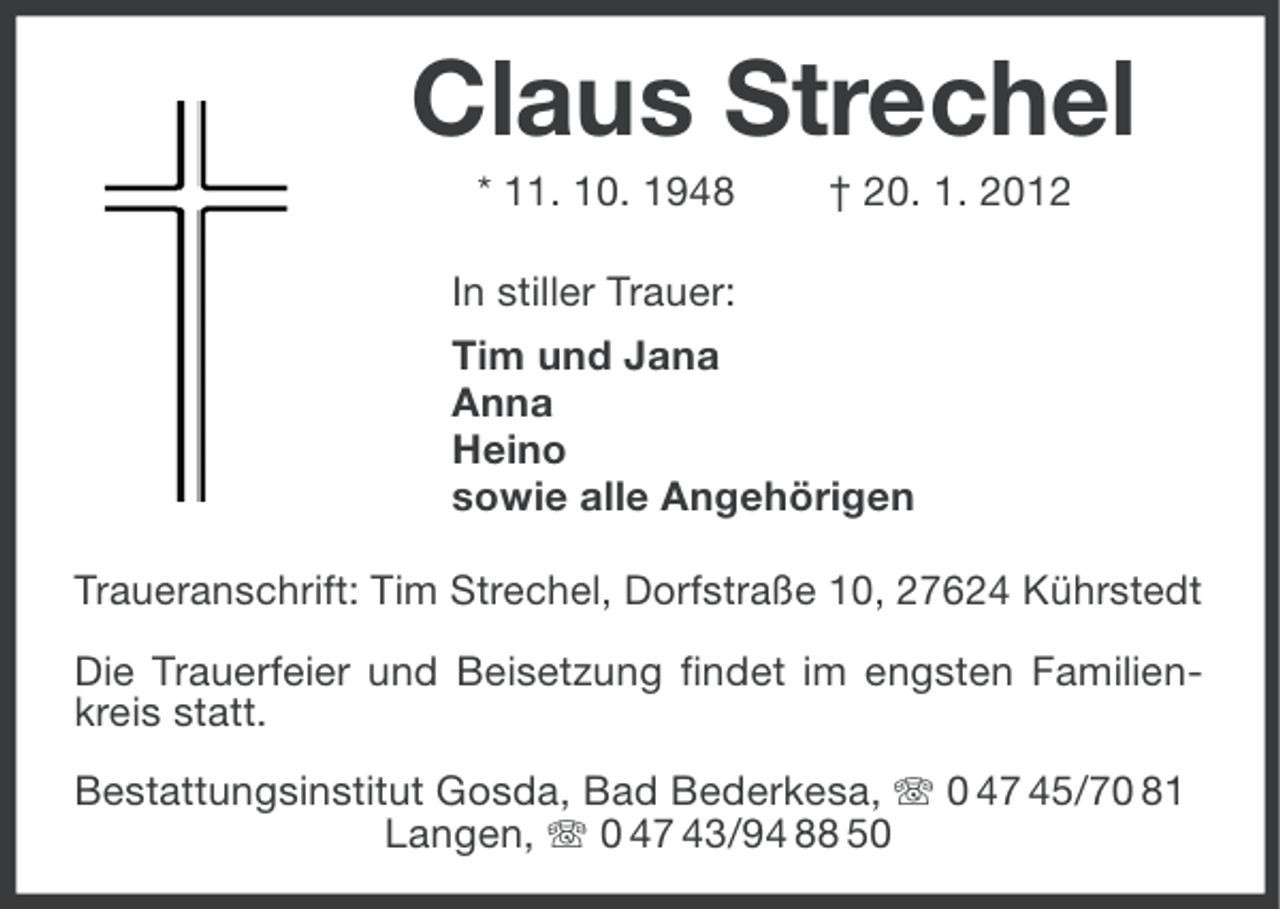 <p>Claus Strechel<br />* 11. 10. 1948</p><p>† 20. 1. 2012</p><p>In stiller Trauer:<br />Tim und Jana<br />Anna<br />Heino<br />sowie alle Angehörigen<br />Traueranschrift: Tim Strechel, Dorfstraße 10, 27624 Kührstedt<br />Die Trauerfeier und Beisetzung findet im engsten Familienkreis statt.<br />Bestattungsinstitut Gosda, Bad Bederkesa, 0 47 45/70 81<br />Langen, 0 47 43/94 88 50</p>