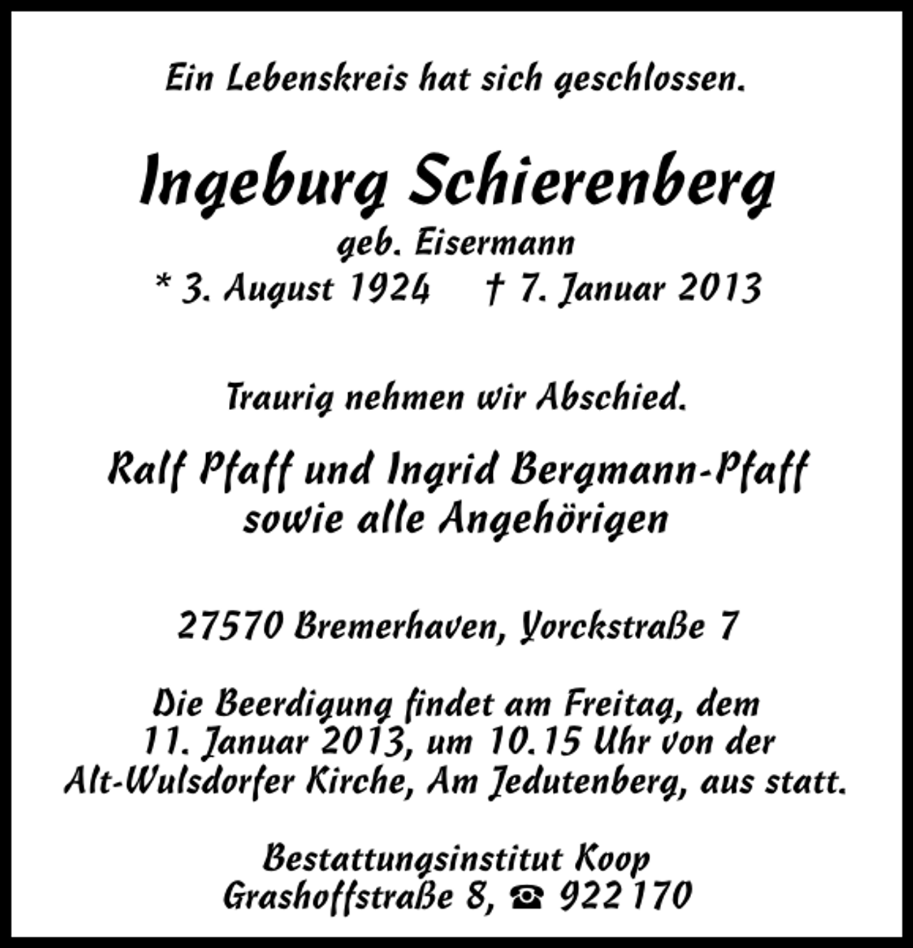 <p>Ein Lebenskreis hat sich geschlossen.</p><p>Ingeburg Schierenberg<br />geb. Eisermann<br />* 3. August 1924 † 7. Januar 2013<br />Traurig nehmen wir Abschied.</p><p>Ralf Pfaff und Ingrid Bergmann-Pfaff<br />sowie alle Angehörigen<br />27570 Bremerhaven, Yorckstraße 7<br />Die Beerdigung ﬁndet am Freitag, dem<br />11. Januar 2013, um 10.15 Uhr von der<br />Alt-Wulsdorfer Kirche, Am Jedutenberg, aus statt.<br />Bestattungsinstitut Koop<br />Grashoffstraße 8,  922 170</p>