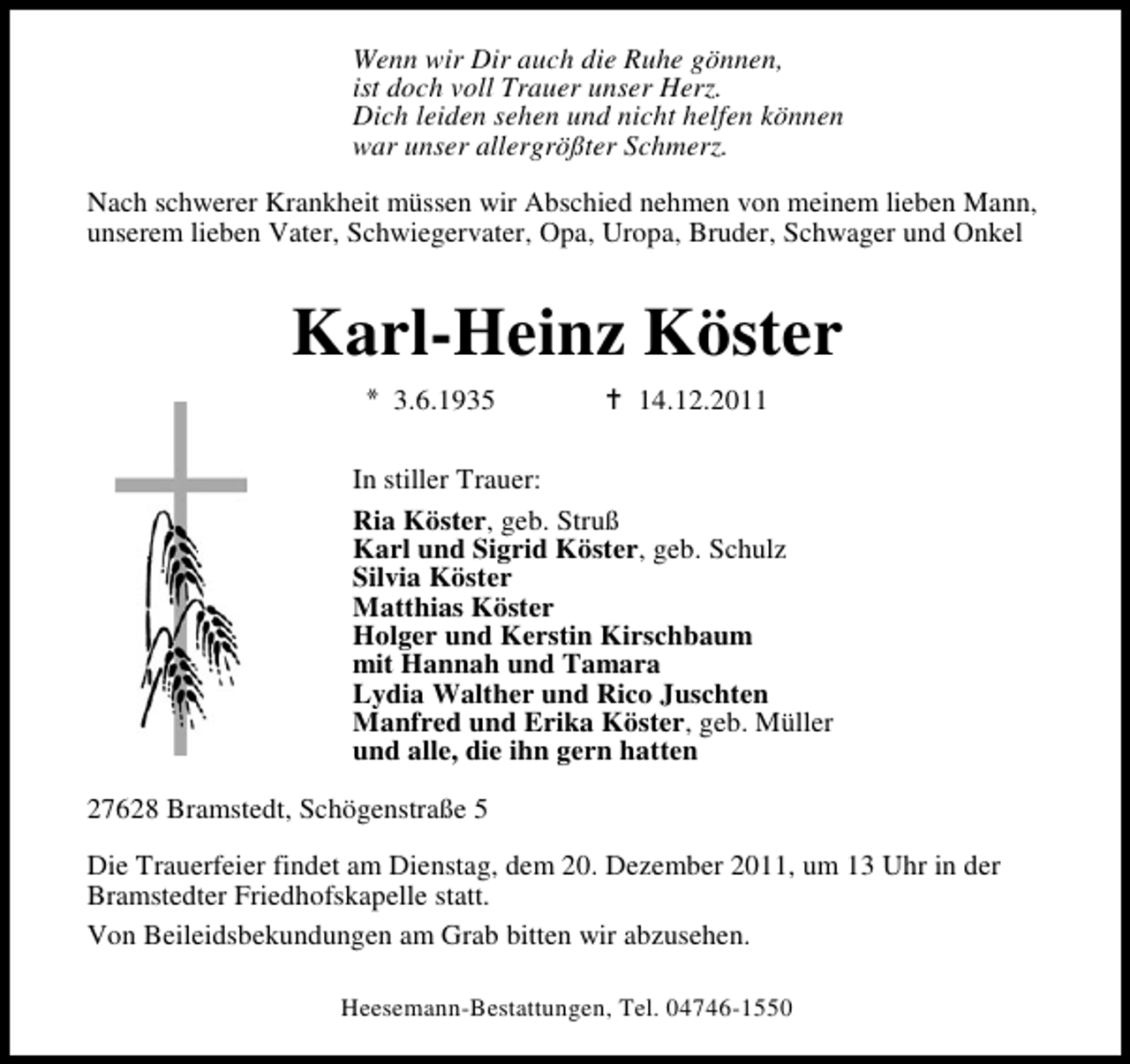 <p>Wenn wir Dir auch die Ruhe gönnen,<br />ist doch voll Trauer unser Herz.<br />Dich leiden sehen und nicht helfen können<br />war unser allergrößter Schmerz.<br />Nach schwerer Krankheit müssen wir Abschied nehmen von meinem lieben Mann,<br />unserem lieben Vater, Schwiegervater, Opa, Uropa, Bruder, Schwager und Onkel</p><p>Karl-Heinz Köster<br />3.6.1935</p><p>14.12.2011</p><p>In stiller Trauer:<br />Ria Köster, geb. Struß<br />Karl und Sigrid Köster, geb. Schulz<br />Silvia Köster<br />Matthias Köster<br />Holger und Kerstin Kirschbaum<br />mit Hannah und Tamara<br />Lydia Walther und Rico Juschten<br />Manfred und Erika Köster, geb. Müller<br />und alle, die ihn gern hatten<br />27628 Bramstedt, Schögenstraße 5<br />Die Trauerfeier findet am Dienstag, dem 20. Dezember 2011, um 13 Uhr in der<br />Bramstedter Friedhofskapelle statt.<br />Von Beileidsbekundungen am Grab bitten wir abzusehen.<br />Heesemann-Bestattungen, Tel. 04746-1550</p>