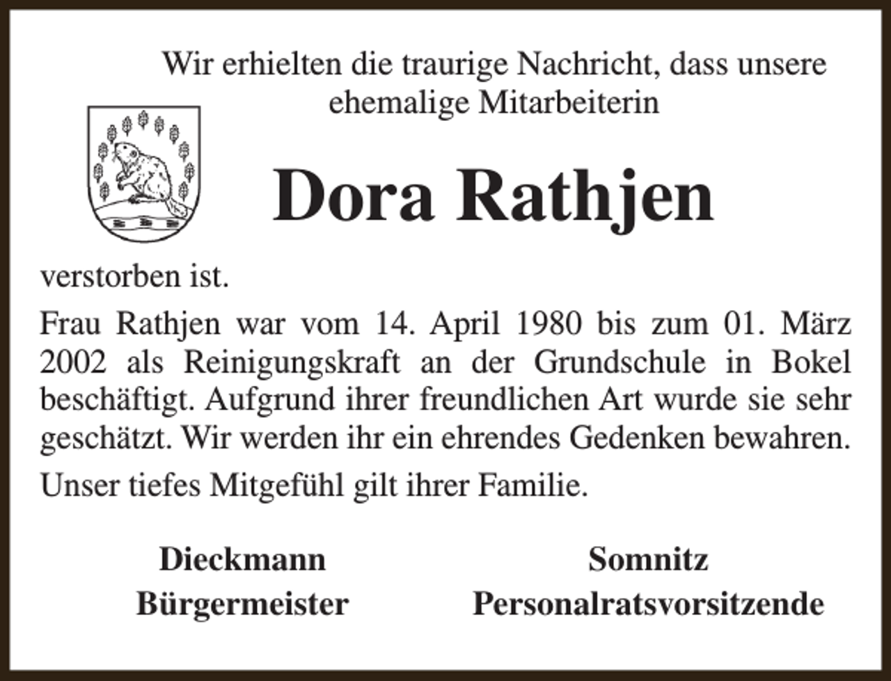 <p>Wir erhielten die traurige Nachricht, dass unsere<br />ehemalige Mitarbeiterin</p><p>Dora Rathjen<br />verstorben ist.<br />Frau Rathjen war vom 14. April 1980 bis zum 01. März<br />2002 als Reinigungskraft an der Grundschule in Bokel<br />beschäftigt. Aufgrund ihrer freundlichen Art wurde sie sehr<br />geschätzt. Wir werden ihr ein ehrendes Gedenken bewahren.<br />Unser tiefes Mitgefühl gilt ihrer Familie.<br />Dieckmann<br />Bürgermeister</p><p>Somnitz<br />Personalratsvorsitzende</p>