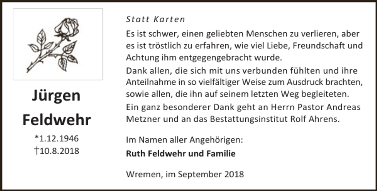 <p>S t a t t Ka rt e n</p><p>Jürgen<br />Feldwehr<br />*1.12.1946<br />†10.8.2018</p><p>Es ist schwer, einen geliebten Menschen zu verlieren, aber<br />es ist tröstlich zu erfahren, wie viel Liebe, Freundschaft und<br />Achtung ihm entgegengebracht wurde.<br />Dank allen, die sich mit uns verbunden fühlten und ihre<br />Anteilnahme in so vielfältiger Weise zum Ausdruck brachten,<br />sowie allen, die ihn auf seinem letzten Weg begleiteten.<br />Ein ganz besonderer Dank geht an Herrn Pastor Andreas<br />Metzner und an das Bestattungsinstitut Rolf Ahrens.</p><p>Im Namen aller Angehörigen:<br />Ruth Feldwehr und Familie<br />Wremen, im September 2018</p>