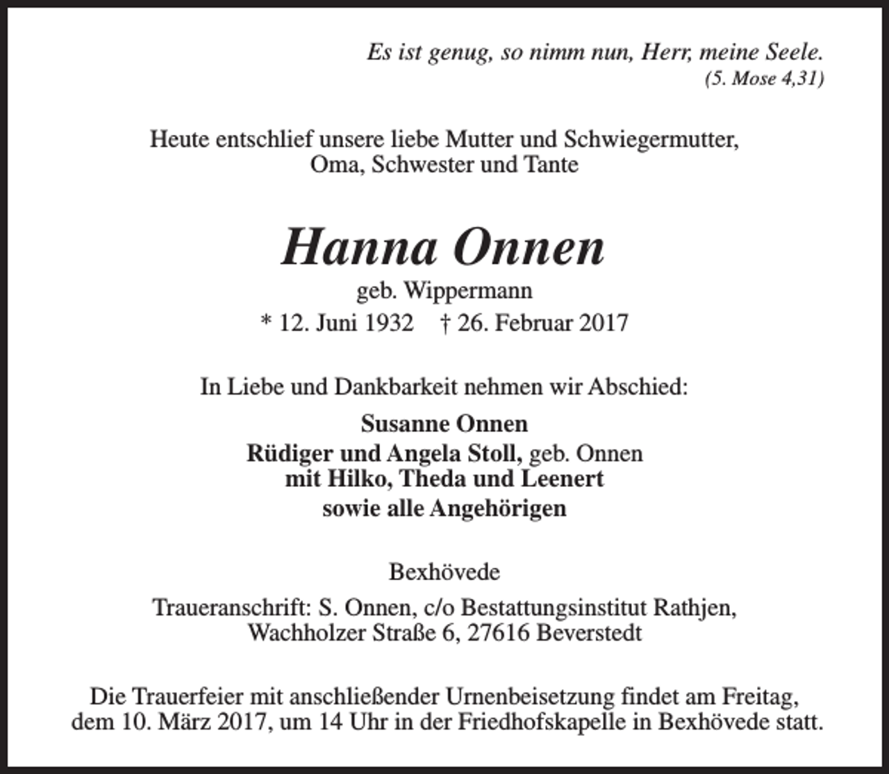 <p>Es ist genug, so nimm nun, Herr, meine Seele.<br />(5. Mose 4,31)</p><p>Heute entschlief unsere liebe Mutter und Schwiegermutter,<br />Oma, Schwester und Tante</p><p>Hanna Onnen</p><p>geb. Wippermann<br />* 12. Juni 1932 † 26. Februar 2017<br />In Liebe und Dankbarkeit nehmen wir Abschied:<br />Susanne Onnen<br />Rüdiger und Angela Stoll, geb. Onnen<br />mit Hilko, Theda und Leenert<br />sowie alle Angehörigen<br />Bexhövede<br />Traueranschrift: S. Onnen, c/o Bestattungsinstitut Rathjen,<br />Wachholzer Straße 6, 27616 Beverstedt<br />Die Trauerfeier mit anschließender Urnenbeisetzung findet am Freitag,<br />dem 10. März 2017, um 14 Uhr in der Friedhofskapelle in Bexhövede statt.</p>