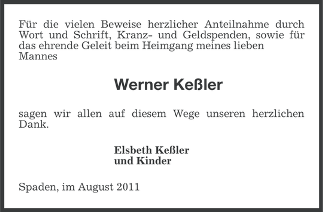 <p>Für die vielen Beweise herzlicher Anteilnahme durch<br />Wort und Schrift, Kranz- und Geldspenden, sowie für<br />das ehrende Geleit beim Heimgang meines lieben<br />Mannes</p><p>Werner Keßler<br />sagen wir allen auf diesem Wege unseren herzlichen<br />Dank.<br />Elsbeth Keßler<br />und Kinder<br />Spaden, im August 2011</p>
