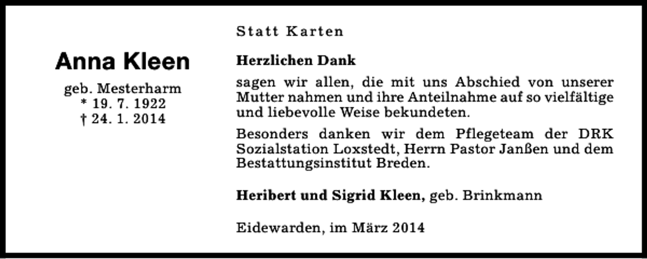 <p>S t a t t K a rt e n</p><p>Anna Kleen<br />geb. Mesterharm<br />* 19. 7. 1922<br />† 24. 1. 2014</p><p>Herzlichen Dank<br />sagen wir allen, die mit uns Abschied von unserer<br />Mutter nahmen und ihre Anteilnahme auf so vielfältige<br />und liebevolle Weise bekundeten.<br />Besonders danken wir dem Pflegeteam der DRK<br />Sozialstation Loxstedt, Herrn Pastor Janßen und dem<br />Bestattungsinstitut Breden.<br />Heribert und Sigrid Kleen, geb. Brinkmann<br />Eidewarden, im März 2014</p>