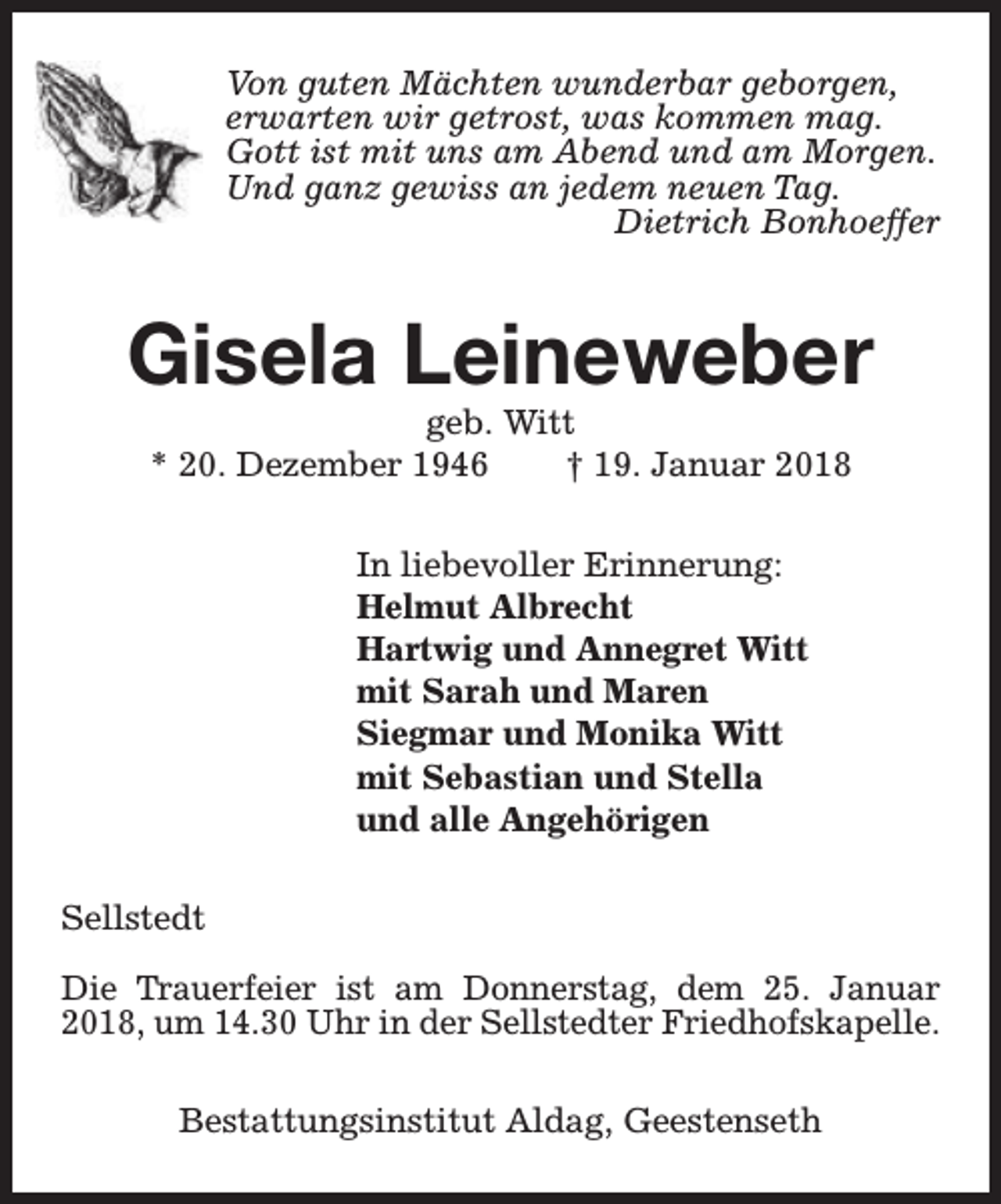 <p>Von guten Mächten wunderbar geborgen,<br />erwarten wir getrost, was kommen mag.<br />Gott ist mit uns am Abend und am Morgen.<br />Und ganz gewiss an jedem neuen Tag.<br />Dietrich Bonhoeffer</p><p>Gisela Leineweber<br />geb. Witt<br />* 20. Dezember 1946<br />† 19. Januar 2018<br />In liebevoller Erinnerung:<br />Helmut Albrecht<br />Hartwig und Annegret Witt<br />mit Sarah und Maren<br />Siegmar und Monika Witt<br />mit Sebastian und Stella<br />und alle Angehörigen<br />Sellstedt<br />Die Trauerfeier ist am Donnerstag, dem 25. Januar<br />2018, um 14.30 Uhr in der Sellstedter Friedhofskapelle.<br />Bestattungsinstitut Aldag, Geestenseth</p>