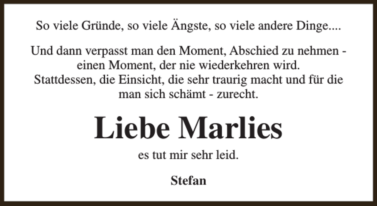 <p>So viele Gründe, so viele Ängste, so viele andere Dinge....<br />Und dann verpasst man den Moment, Abschied zu nehmen einen Moment, der nie wiederkehren wird.<br />Stattdessen, die Einsicht, die sehr traurig macht und für die<br />man sich schämt - zurecht.</p><p>Liebe Marlies<br />es tut mir sehr leid.<br />Stefan</p>