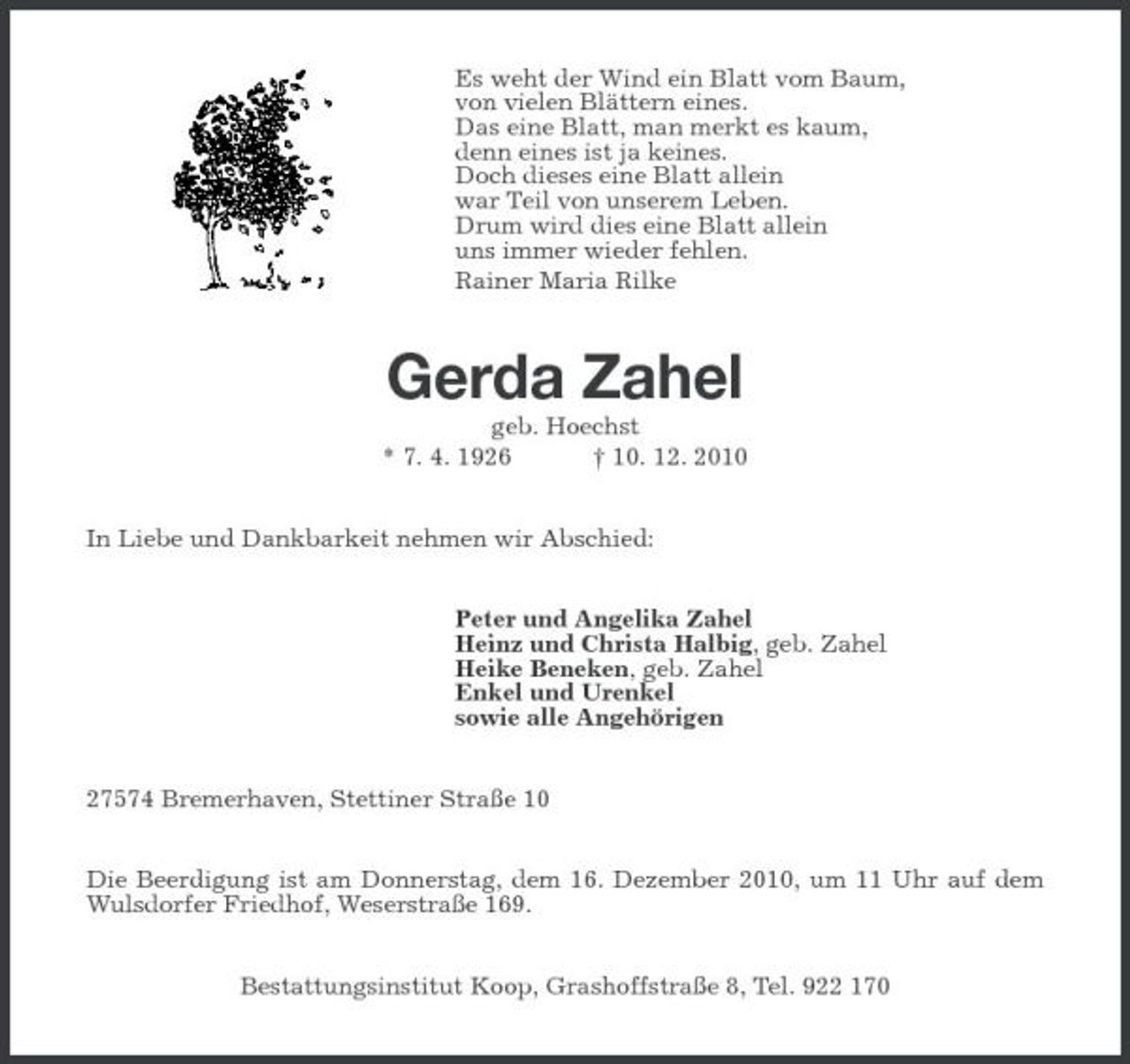 <p>Es weht der Wind ein Blatt vom Baum, von vielen Blättern eines. Das eine Blatt, man merkt es kaum, denn eines ist ja keines. Doch dieses eine Blatt allein war Teil von unserem Leben. Drum wird dies eine Blatt allein uns immer wieder fehlen. Rainer Maria Rilke</p><p>Gerda Zahel<br />geb. Hoechst * 7. 4. 1926 † 10. 12. 2010 In Liebe und Dankbarkeit nehmen wir Abschied: Peter und Angelika Zahel Heinz und Christa Halbig, geb. Zahel Heike Beneken, geb. Zahel Enkel und Urenkel sowie alle Angehörigen 27574 Bremerhaven, Stettiner Straße 10 Die Beerdigung ist am Donnerstag, dem 16. Dezember 2010, um 11 Uhr auf dem Wulsdorfer Friedhof, Weserstraße 169. Bestattungsinstitut Koop, Grashoffstraße 8, Tel. 922 170</p>