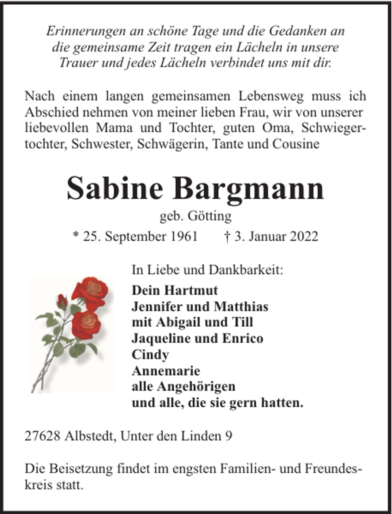 <p>Erinnerungen an schöne Tage und die Gedanken an<br />die gemeinsame Zeit tragen ein Lächeln in unsere<br />Trauer und jedes Lächeln verbindet uns mit dir.<br />Nach einem langen gemeinsamen Lebensweg muss ich<br />Abschied nehmen von meiner lieben Frau, wir von unserer<br />liebevollen Mama und Tochter, guten Oma, Schwiegertochter, Schwester, Schwägerin, Tante und Cousine</p><p>Sabine Bargmann<br />geb. Götting<br />* 25. September 1961<br />† 3. Januar 2022<br />In Liebe und Dankbarkeit:<br />Dein Hartmut<br />Jennifer und Matthias<br />mit Abigail und Till<br />Jaqueline und Enrico<br />Cindy<br />Annemarie<br />alle Angehörigen<br />und alle, die sie gern hatten.<br />27628 Albstedt, Unter den Linden 9<br />Die Beisetzung findet im engsten Familien- und Freundeskreis statt.</p>