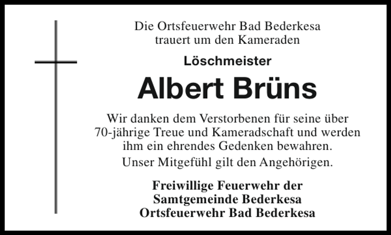 <p>Die Ortsfeuerwehr Bad Bederkesa<br />trauert um den Kameraden<br />Löschmeister</p><p>Albert Brüns<br />Wir danken dem Verstorbenen für seine über<br />70-jährige Treue und Kameradschaft und werden<br />ihm ein ehrendes Gedenken bewahren.<br />Unser Mitgefühl gilt den Angehörigen.<br />Freiwillige Feuerwehr der<br />Samtgemeinde Bederkesa<br />Ortsfeuerwehr Bad Bederkesa</p>