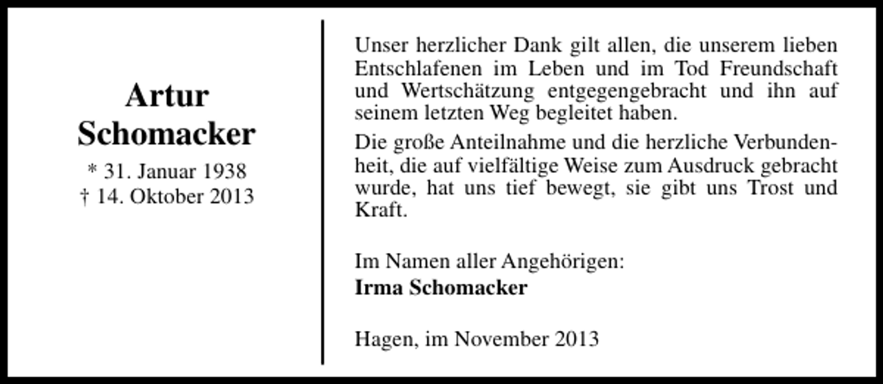 <p>Artur<br />Schomacker<br />* 31. Januar 1938<br />† 14. Oktober 2013</p><p>Unser herzlicher Dank gilt allen, die unserem lieben<br />Entschlafenen im Leben und im Tod Freundschaft<br />und Wertschätzung entgegengebracht und ihn auf<br />seinem letzten Weg begleitet haben.<br />Die große Anteilnahme und die herzliche Verbundenheit, die auf vielfältige Weise zum Ausdruck gebracht<br />wurde, hat uns tief bewegt, sie gibt uns Trost und<br />Kraft.<br />Im Namen aller Angehörigen:<br />Irma Schomacker<br />Hagen, im November 2013</p>