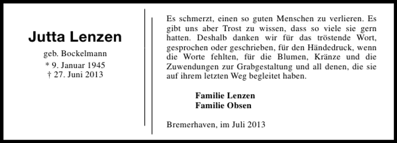 <p>Jutta Lenzen<br />geb. Bockelmann<br />* 9. Januar 1945<br />† 27. Juni 2013</p><p>Es schmerzt, einen so guten Menschen zu verlieren. Es<br />gibt uns aber Trost zu wissen, dass so viele sie gern<br />hatten. Deshalb danken wir für das tröstende Wort,<br />gesprochen oder geschrieben, für den Händedruck, wenn<br />die Worte fehlten, für die Blumen, Kränze und die<br />Zuwendungen zur Grabgestaltung und all denen, die sie<br />auf ihrem letzten Weg begleitet haben.<br />Familie Lenzen<br />Familie Obsen<br />Bremerhaven, im Juli 2013</p>