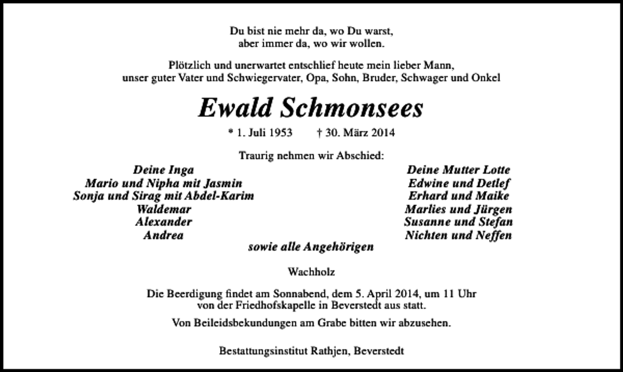 <p>Du bist nie mehr da, wo Du warst,<br />aber immer da, wo wir wollen.<br />Plötzlich und unerwartet entschlief heute mein lieber Mann,<br />unser guter Vater und Schwiegervater, Opa, Sohn, Bruder, Schwager und Onkel</p><p>Ewald Schmonsees<br />* 1. Juli 1953</p><p>† 30. März 2014</p><p>Traurig nehmen wir Abschied:</p><p>Deine Inga<br />Mario und Nipha mit Jasmin<br />Sonja und Sirag mit Abdel-Karim<br />Waldemar<br />Alexander<br />Andrea<br />sowie alle Angehörigen</p><p>Deine Mutter Lotte<br />Edwine und Detlef<br />Erhard und Maike<br />Marlies und Jürgen<br />Susanne und Stefan<br />Nichten und Neffen</p><p>Wachholz<br />Die Beerdigung findet am Sonnabend, dem 5. April 2014, um 11 Uhr<br />von der Friedhofskapelle in Beverstedt aus statt.<br />Von Beileidsbekundungen am Grabe bitten wir abzusehen.<br />Bestattungsinstitut Rathjen, Beverstedt</p>