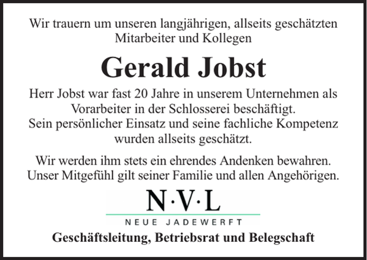 <p>Wir trauern um unseren langjährigen, allseits geschätzten<br />Mitarbeiter und Kollegen</p><p>Gerald Jobst</p><p>Herr Jobst war fast 20 Jahre in unserem Unternehmen als<br />Vorarbeiter in der Schlosserei beschäftigt.<br />Sein persönlicher Einsatz und seine fachliche Kompetenz<br />wurden allseits geschätzt.<br />Wir werden ihm stets ein ehrendes Andenken bewahren.<br />Unser Mitgefühl gilt seiner Familie und allen Angehörigen.</p><p>Geschäftsleitung, Betriebsrat und Belegschaft</p>