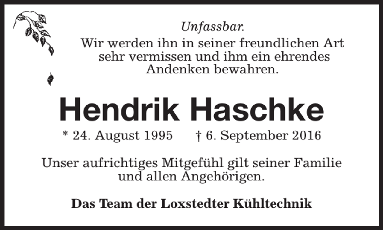 <p>Unfassbar.<br />Wir werden ihn in seiner freundlichen Art<br />sehr vermissen und ihm ein ehrendes<br />Andenken bewahren.</p><p>Hendrik Haschke<br />* 24. August 1995</p><p>† 6. September 2016</p><p>Unser aufrichtiges Mitgefühl gilt seiner Familie<br />und allen Angehörigen.<br />Das Team der Loxstedter Kühltechnik</p>