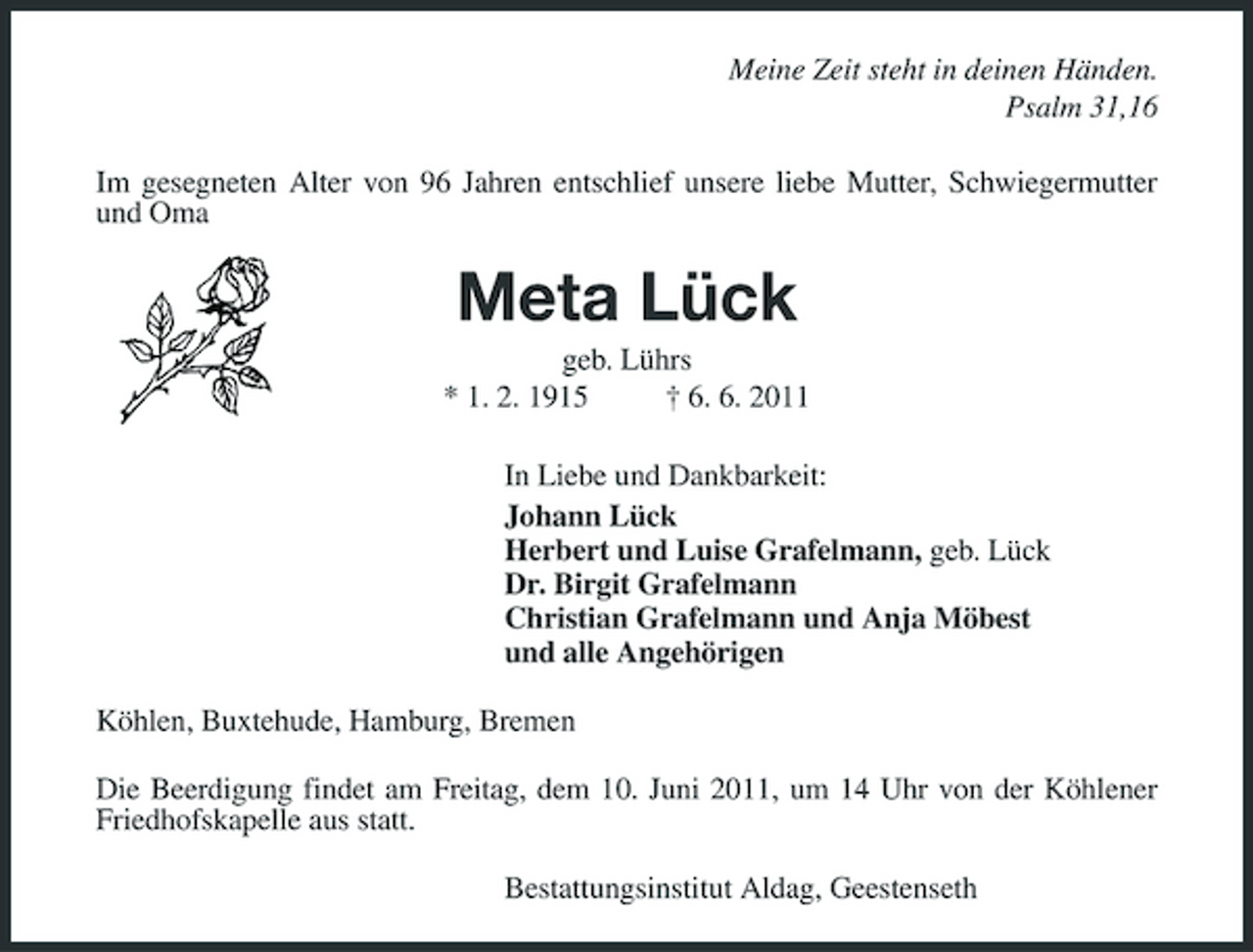 <p>Meine Zeit steht in deinen Händen. Psalm 31,16 Im gesegneten Alter von 96 Jahren entschlief unsere liebe Mutter, Schwiegermutter und Oma</p><p>Meta Lück<br />geb. Lührs * 1. 2. 1915 † 6. 6. 2011 In Liebe und Dankbarkeit: Johann Lück Herbert und Luise Grafelmann, geb. Lück Dr. Birgit Grafelmann Christian Grafelmann und Anja Möbest und alle Angehörigen Köhlen, Buxtehude, Hamburg, Bremen Die Beerdigung findet am Freitag, dem 10. Juni 2011, um 14 Uhr von der Köhlener Friedhofskapelle aus statt. Bestattungsinstitut Aldag, Geestenseth</p>
