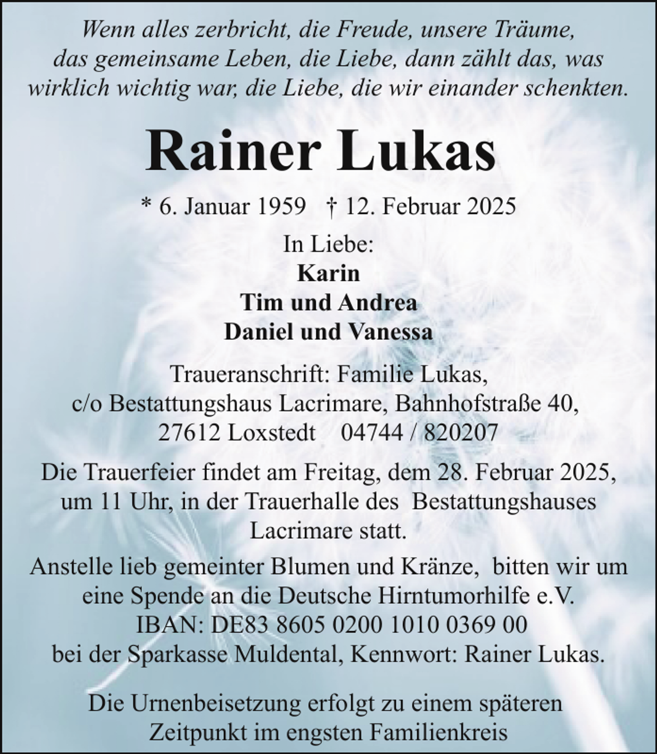 <p>Wenn alles zerbricht, die Freude, unsere Träume,<br />das gemeinsame Leben, die Liebe, dann zählt das, was<br />wirklich wichtig war, die Liebe, die wir einander schenkten.</p><p>Rainer Lukas</p><p>* 6. Januar 1959 † 12. Februar 2025<br />In Liebe:<br />Karin<br />Tim und Andrea<br />Daniel und Vanessa<br />Traueranschrift: Familie Lukas,<br />c/o Bestattungshaus Lacrimare, Bahnhofstraße 40,<br />27612 Loxstedt 04744 / 820207<br />Die Trauerfeier findet am Freitag, dem 28. Februar 2025,<br />um 11 Uhr, in der Trauerhalle des Bestattungshauses<br />Lacrimare statt.<br />Anstelle lieb gemeinter Blumen und Kränze, bitten wir um<br />eine Spende an die Deutsche Hirntumorhilfe e.V.<br />IBAN: DE83 8605 0200 101369 00<br />bei der Sparkasse Muldental, Kennwort: Rainer Lukas.<br />Die Urnenbeisetzung erfolgt zu einem späteren<br />Zeitpunkt im engsten Familienkreis</p>