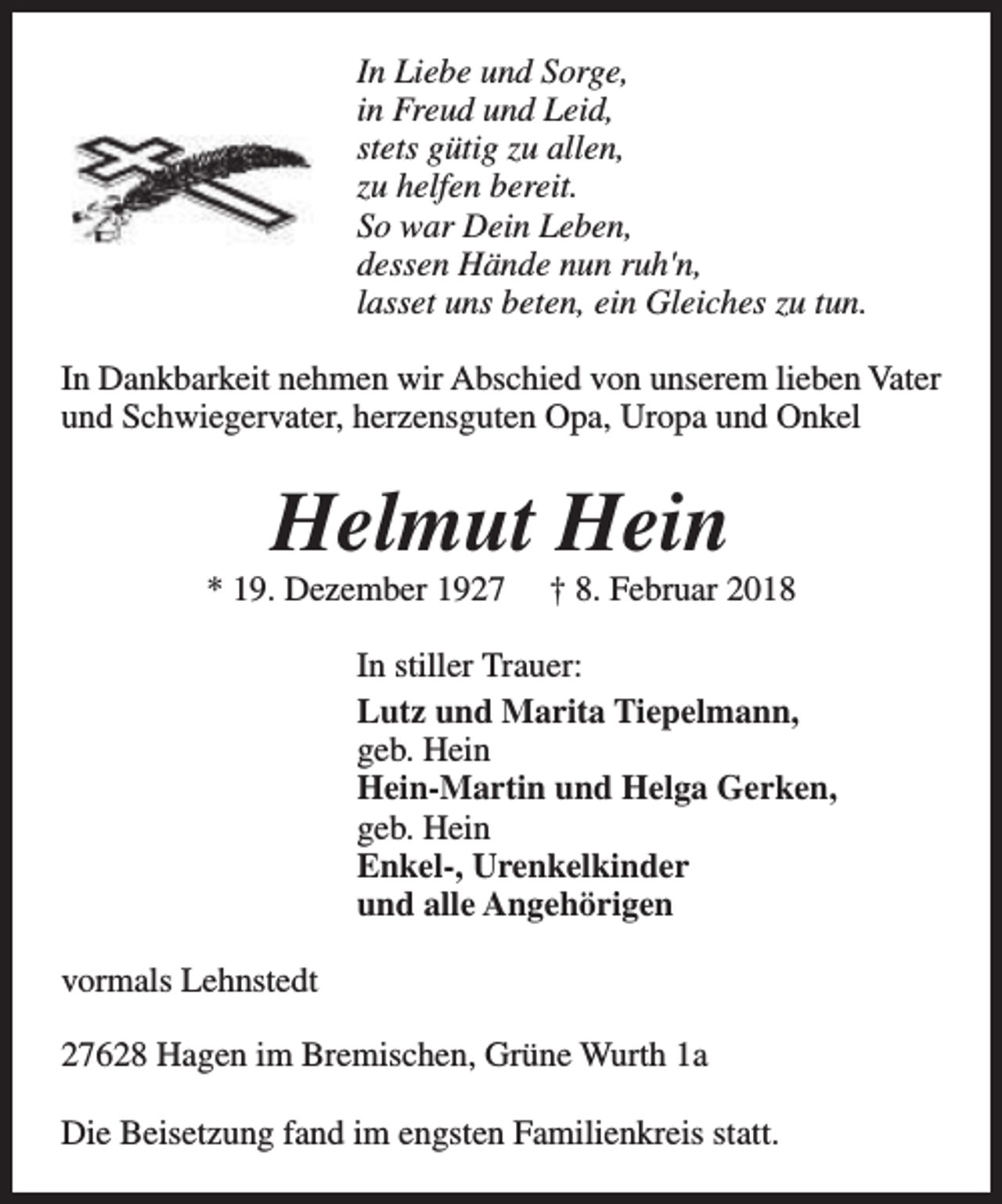 <p>In Liebe und Sorge,<br />in Freud und Leid,<br />stets gütig zu allen,<br />zu helfen bereit.<br />So war Dein Leben,<br />dessen Hände nun ruh'n,<br />lasset uns beten, ein Gleiches zu tun.<br />In Dankbarkeit nehmen wir Abschied von unserem lieben Vater<br />und Schwiegervater, herzensguten Opa, Uropa und Onkel</p><p>Helmut Hein</p><p>* 19. Dezember 1927</p><p>† 8. Februar 2018</p><p>In stiller Trauer:<br />Lutz und Marita Tiepelmann,<br />geb. Hein<br />Hein-Martin und Helga Gerken,<br />geb. Hein<br />Enkel-, Urenkelkinder<br />und alle Angehörigen<br />vormals Lehnstedt<br />27628 Hagen im Bremischen, Grüne Wurth 1a<br />Die Beisetzung fand im engsten Familienkreis statt.</p>